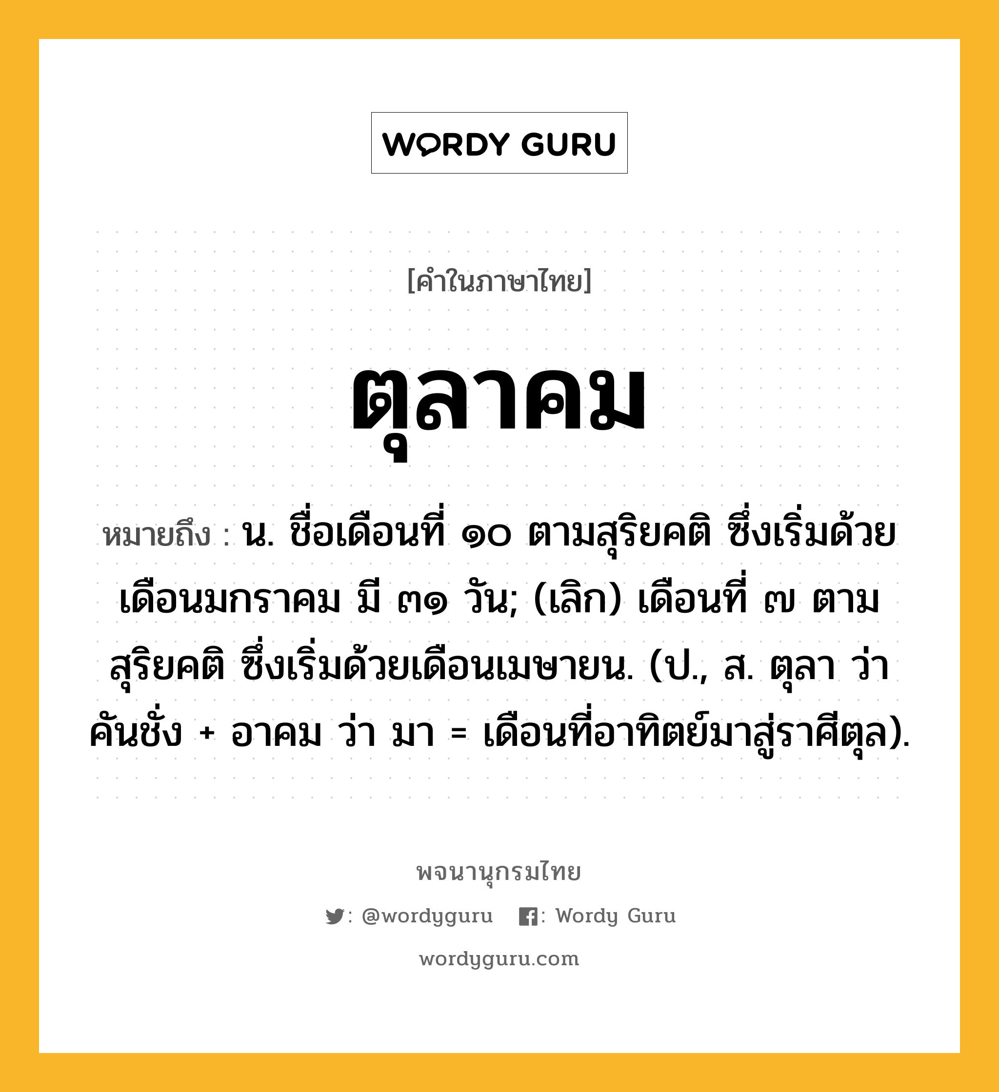 ตุลาคม ความหมาย หมายถึงอะไร?, คำในภาษาไทย ตุลาคม หมายถึง น. ชื่อเดือนที่ ๑๐ ตามสุริยคติ ซึ่งเริ่มด้วยเดือนมกราคม มี ๓๑ วัน; (เลิก) เดือนที่ ๗ ตามสุริยคติ ซึ่งเริ่มด้วยเดือนเมษายน. (ป., ส. ตุลา ว่า คันชั่ง + อาคม ว่า มา = เดือนที่อาทิตย์มาสู่ราศีตุล).