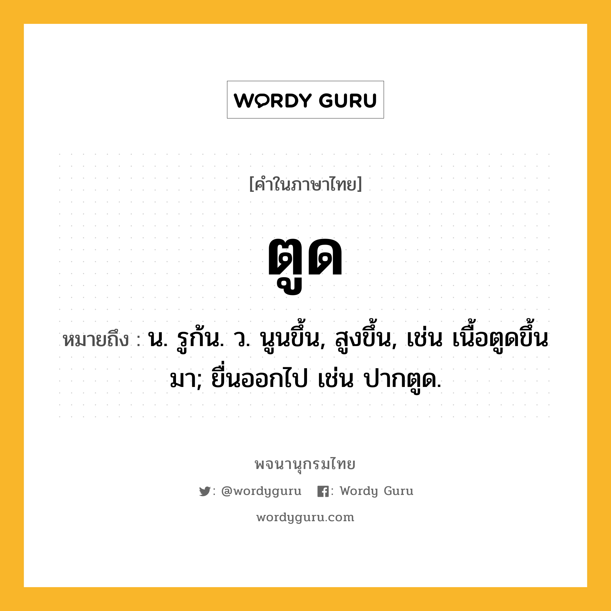 ตูด ความหมาย หมายถึงอะไร?, คำในภาษาไทย ตูด หมายถึง น. รูก้น. ว. นูนขึ้น, สูงขึ้น, เช่น เนื้อตูดขึ้นมา; ยื่นออกไป เช่น ปากตูด.