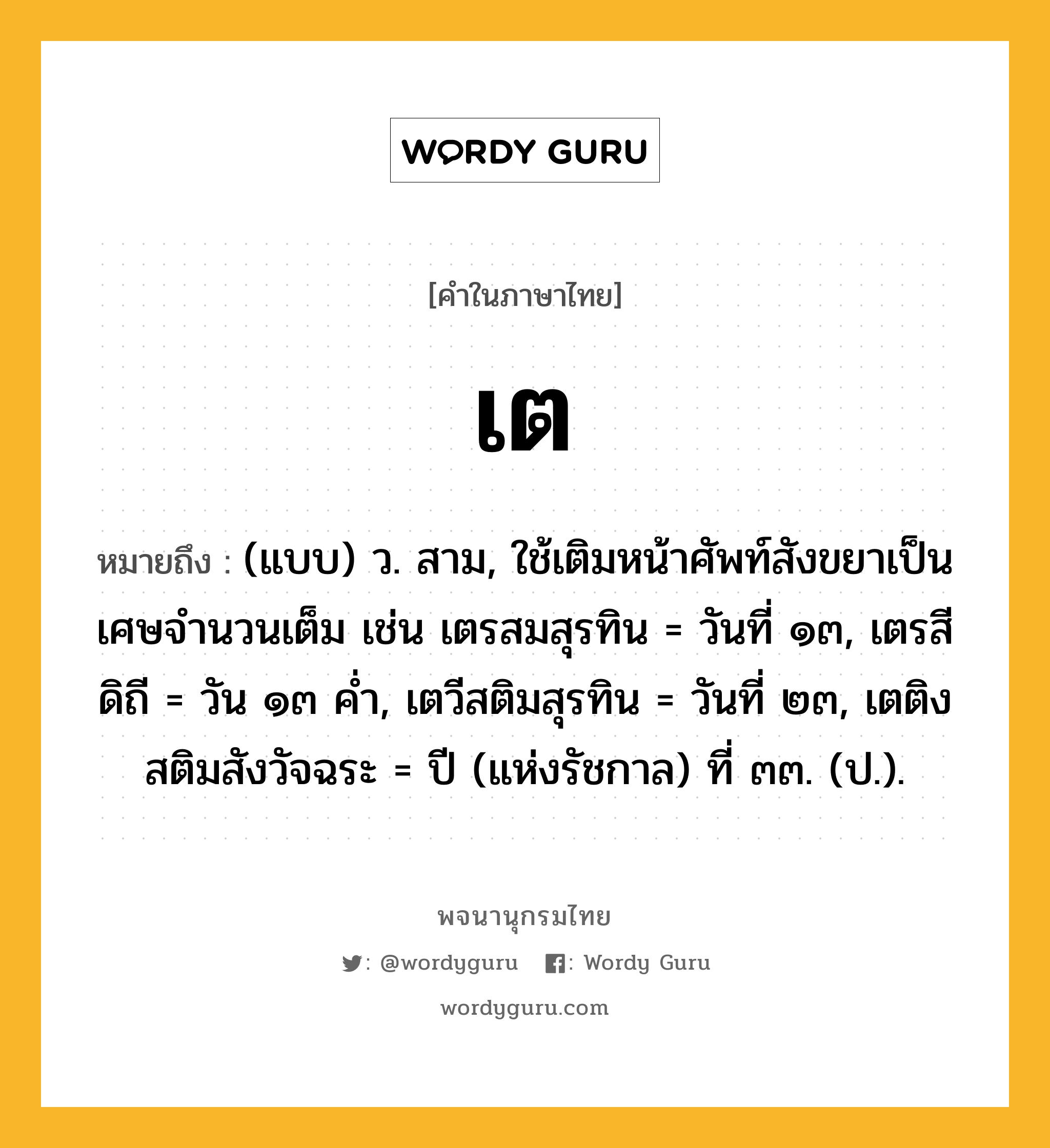 เต ความหมาย หมายถึงอะไร?, คำในภาษาไทย เต หมายถึง (แบบ) ว. สาม, ใช้เติมหน้าศัพท์สังขยาเป็นเศษจํานวนเต็ม เช่น เตรสมสุรทิน = วันที่ ๑๓, เตรสีดิถี = วัน ๑๓ คํ่า, เตวีสติมสุรทิน = วันที่ ๒๓, เตติงสติมสังวัจฉระ = ปี (แห่งรัชกาล) ที่ ๓๓. (ป.).