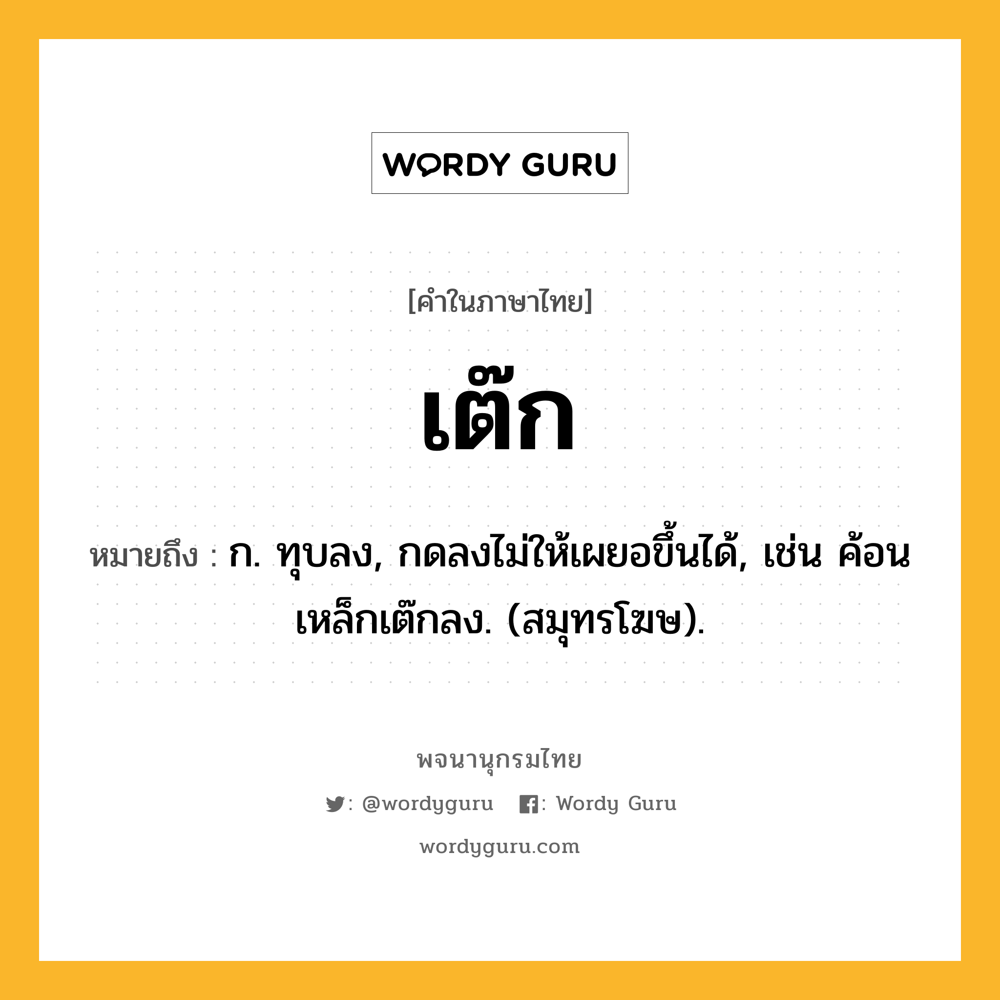 เต๊ก ความหมาย หมายถึงอะไร?, คำในภาษาไทย เต๊ก หมายถึง ก. ทุบลง, กดลงไม่ให้เผยอขึ้นได้, เช่น ค้อนเหล็กเต๊กลง. (สมุทรโฆษ).