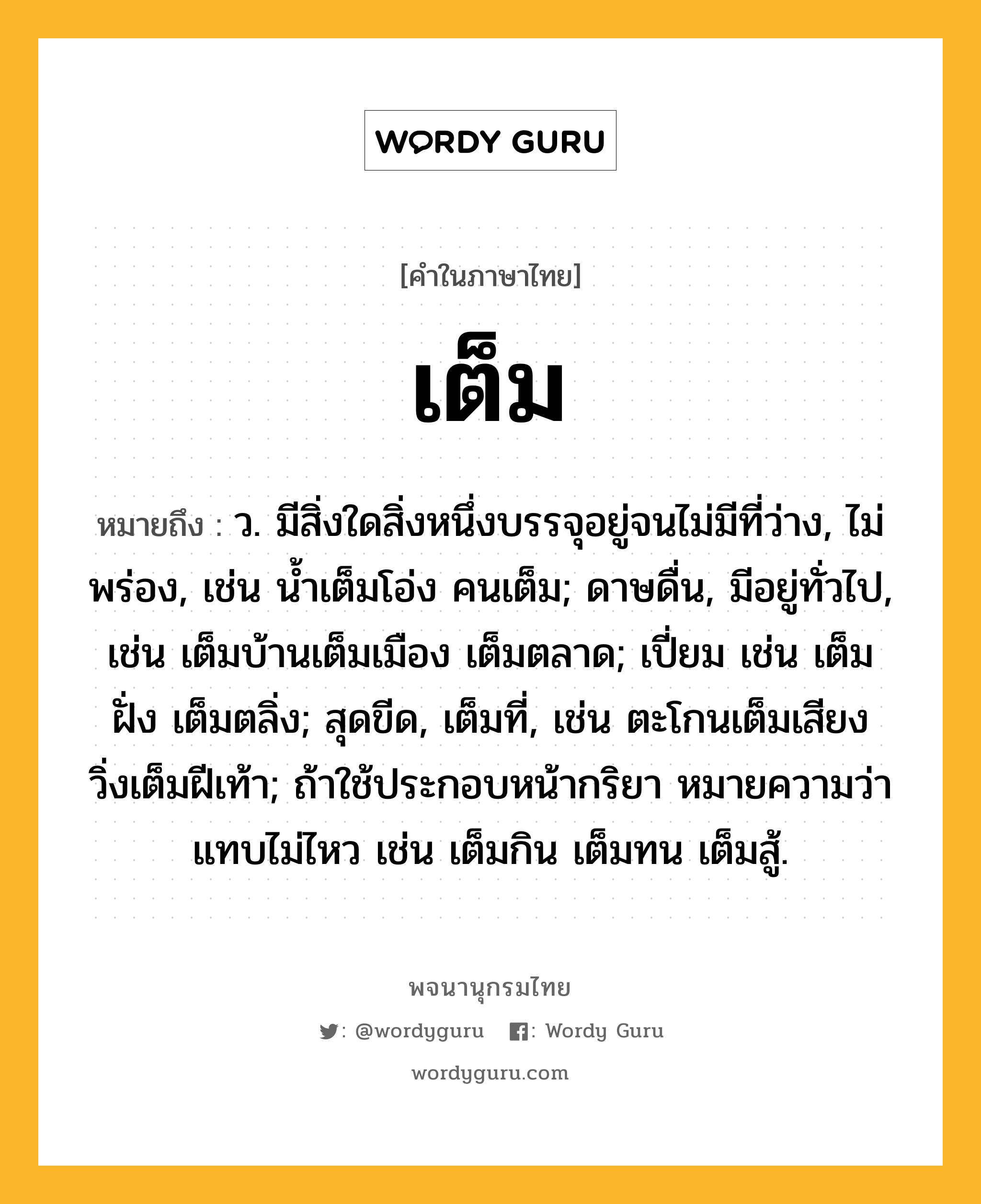 เต็ม ความหมาย หมายถึงอะไร?, คำในภาษาไทย เต็ม หมายถึง ว. มีสิ่งใดสิ่งหนึ่งบรรจุอยู่จนไม่มีที่ว่าง, ไม่พร่อง, เช่น นํ้าเต็มโอ่ง คนเต็ม; ดาษดื่น, มีอยู่ทั่วไป, เช่น เต็มบ้านเต็มเมือง เต็มตลาด; เปี่ยม เช่น เต็มฝั่ง เต็มตลิ่ง; สุดขีด, เต็มที่, เช่น ตะโกนเต็มเสียง วิ่งเต็มฝีเท้า; ถ้าใช้ประกอบหน้ากริยา หมายความว่า แทบไม่ไหว เช่น เต็มกิน เต็มทน เต็มสู้.