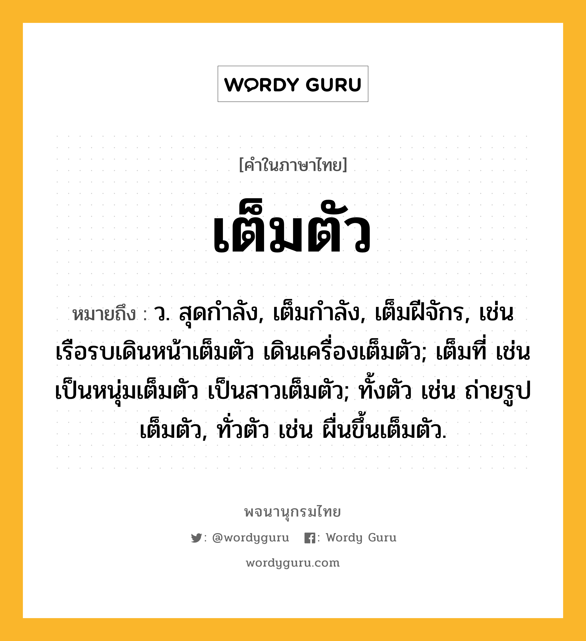 เต็มตัว ความหมาย หมายถึงอะไร?, คำในภาษาไทย เต็มตัว หมายถึง ว. สุดกําลัง, เต็มกําลัง, เต็มฝีจักร, เช่น เรือรบเดินหน้าเต็มตัว เดินเครื่องเต็มตัว; เต็มที่ เช่น เป็นหนุ่มเต็มตัว เป็นสาวเต็มตัว; ทั้งตัว เช่น ถ่ายรูปเต็มตัว, ทั่วตัว เช่น ผื่นขึ้นเต็มตัว.