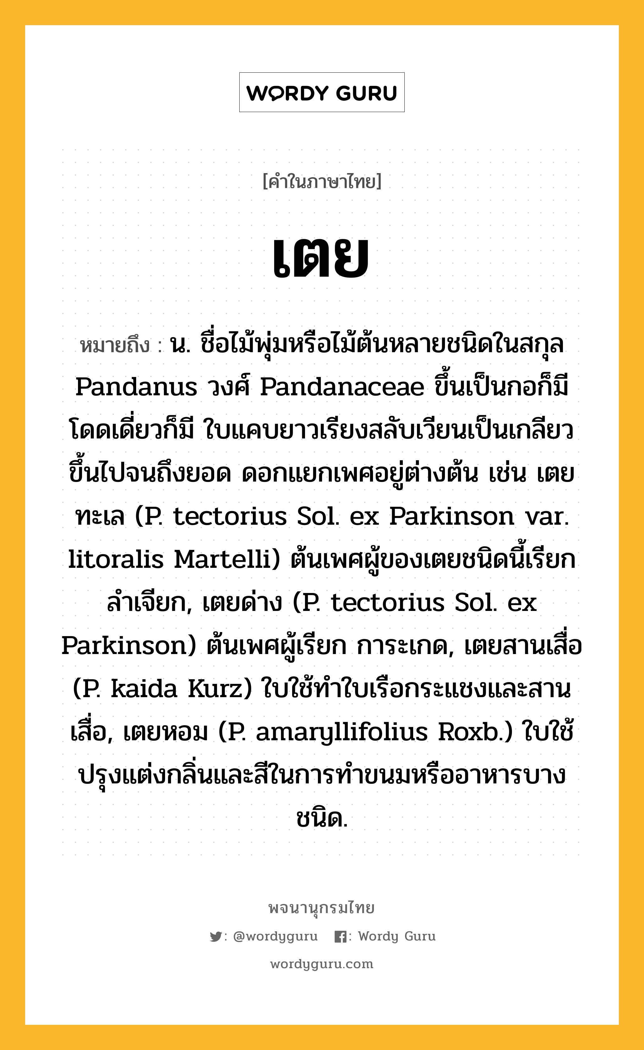 เตย ความหมาย หมายถึงอะไร?, คำในภาษาไทย เตย หมายถึง น. ชื่อไม้พุ่มหรือไม้ต้นหลายชนิดในสกุล Pandanus วงศ์ Pandanaceae ขึ้นเป็นกอก็มี โดดเดี่ยวก็มี ใบแคบยาวเรียงสลับเวียนเป็นเกลียวขึ้นไปจนถึงยอด ดอกแยกเพศอยู่ต่างต้น เช่น เตยทะเล (P. tectorius Sol. ex Parkinson var. litoralis Martelli) ต้นเพศผู้ของเตยชนิดนี้เรียก ลําเจียก, เตยด่าง (P. tectorius Sol. ex Parkinson) ต้นเพศผู้เรียก การะเกด, เตยสานเสื่อ (P. kaida Kurz) ใบใช้ทําใบเรือกระแชงและสานเสื่อ, เตยหอม (P. amaryllifolius Roxb.) ใบใช้ปรุงแต่งกลิ่นและสีในการทําขนมหรืออาหารบางชนิด.