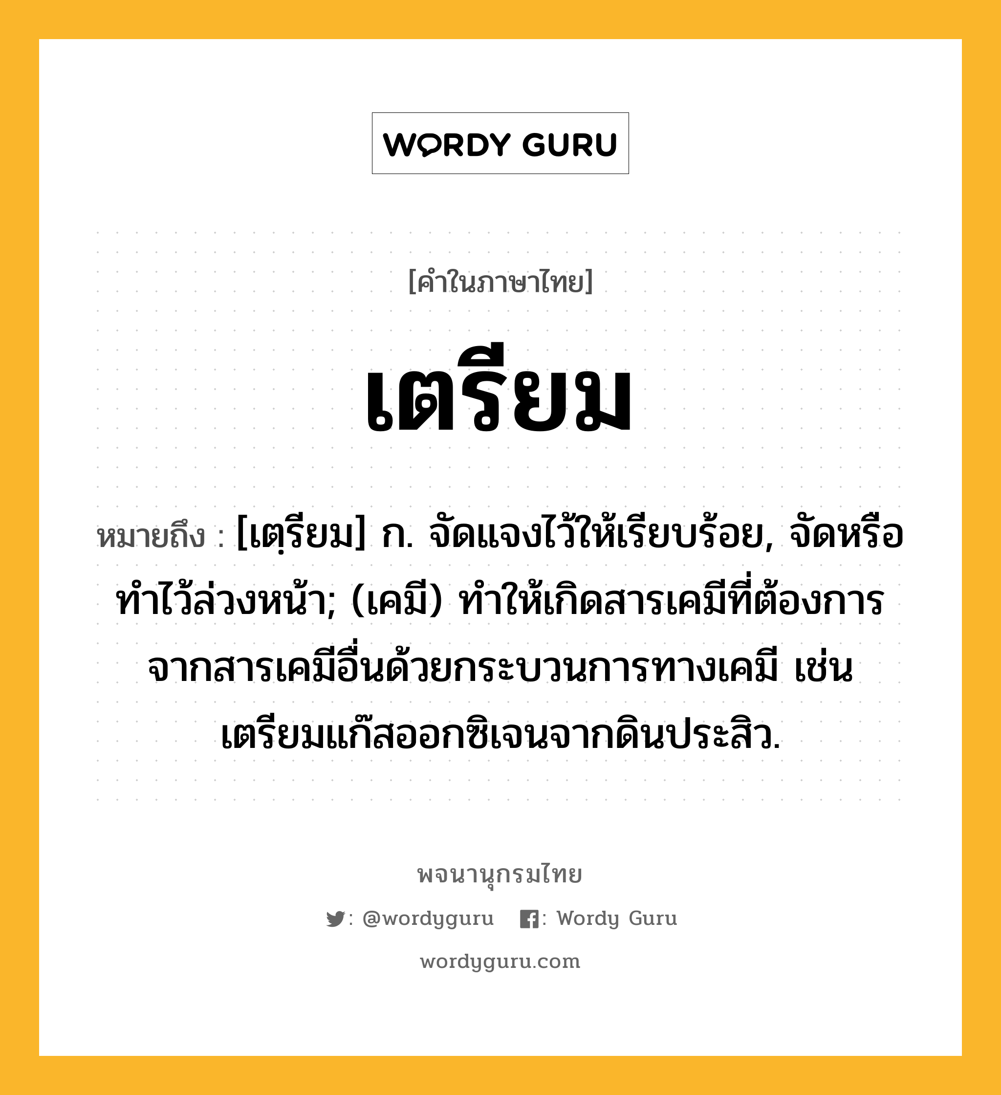 เตรียม ความหมาย หมายถึงอะไร?, คำในภาษาไทย เตรียม หมายถึง [เตฺรียม] ก. จัดแจงไว้ให้เรียบร้อย, จัดหรือทําไว้ล่วงหน้า; (เคมี) ทําให้เกิดสารเคมีที่ต้องการจากสารเคมีอื่นด้วยกระบวนการทางเคมี เช่น เตรียมแก๊สออกซิเจนจากดินประสิว.