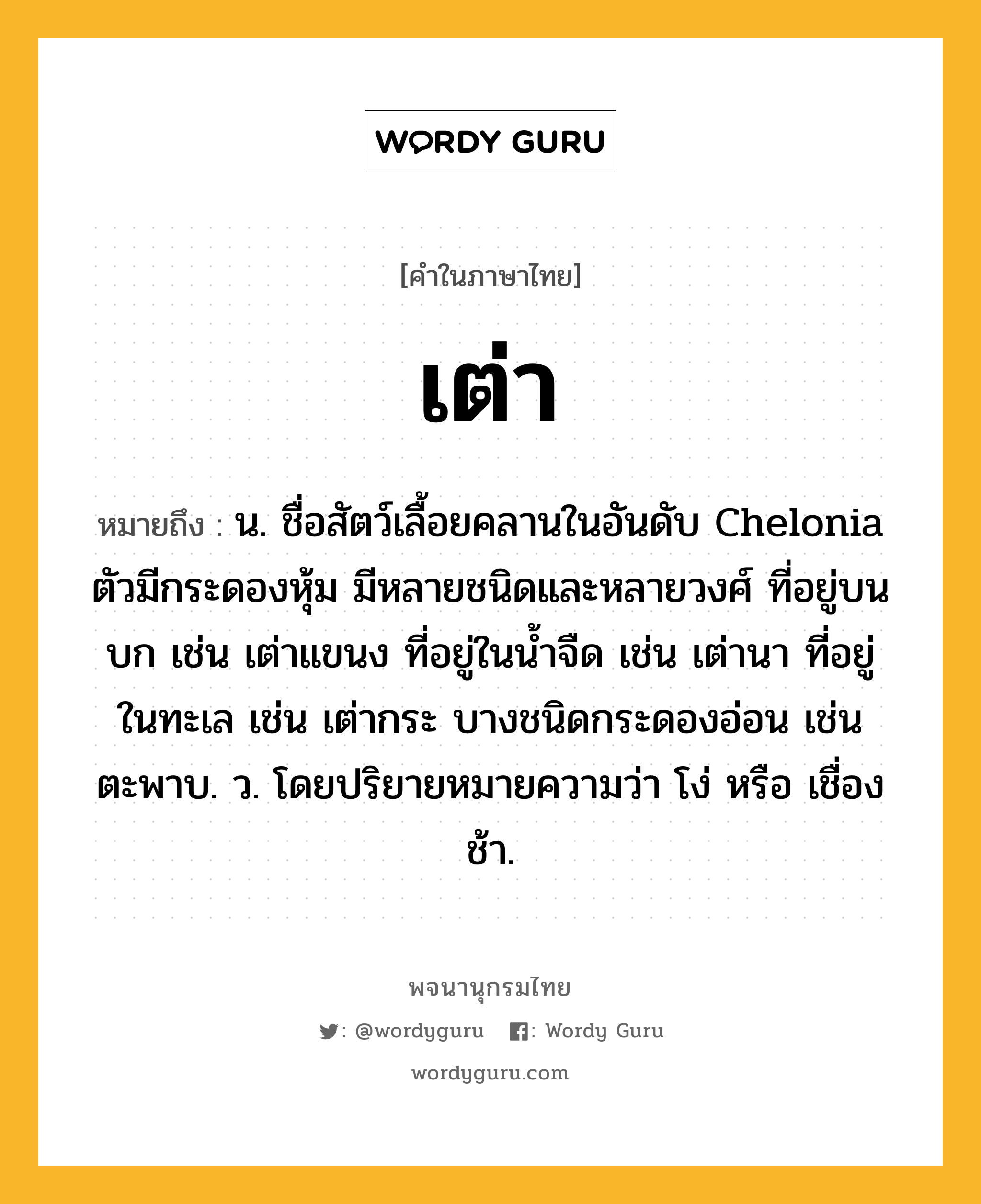 เต่า ความหมาย หมายถึงอะไร?, คำในภาษาไทย เต่า หมายถึง น. ชื่อสัตว์เลื้อยคลานในอันดับ Chelonia ตัวมีกระดองหุ้ม มีหลายชนิดและหลายวงศ์ ที่อยู่บนบก เช่น เต่าแขนง ที่อยู่ในนํ้าจืด เช่น เต่านา ที่อยู่ในทะเล เช่น เต่ากระ บางชนิดกระดองอ่อน เช่น ตะพาบ. ว. โดยปริยายหมายความว่า โง่ หรือ เชื่องช้า.