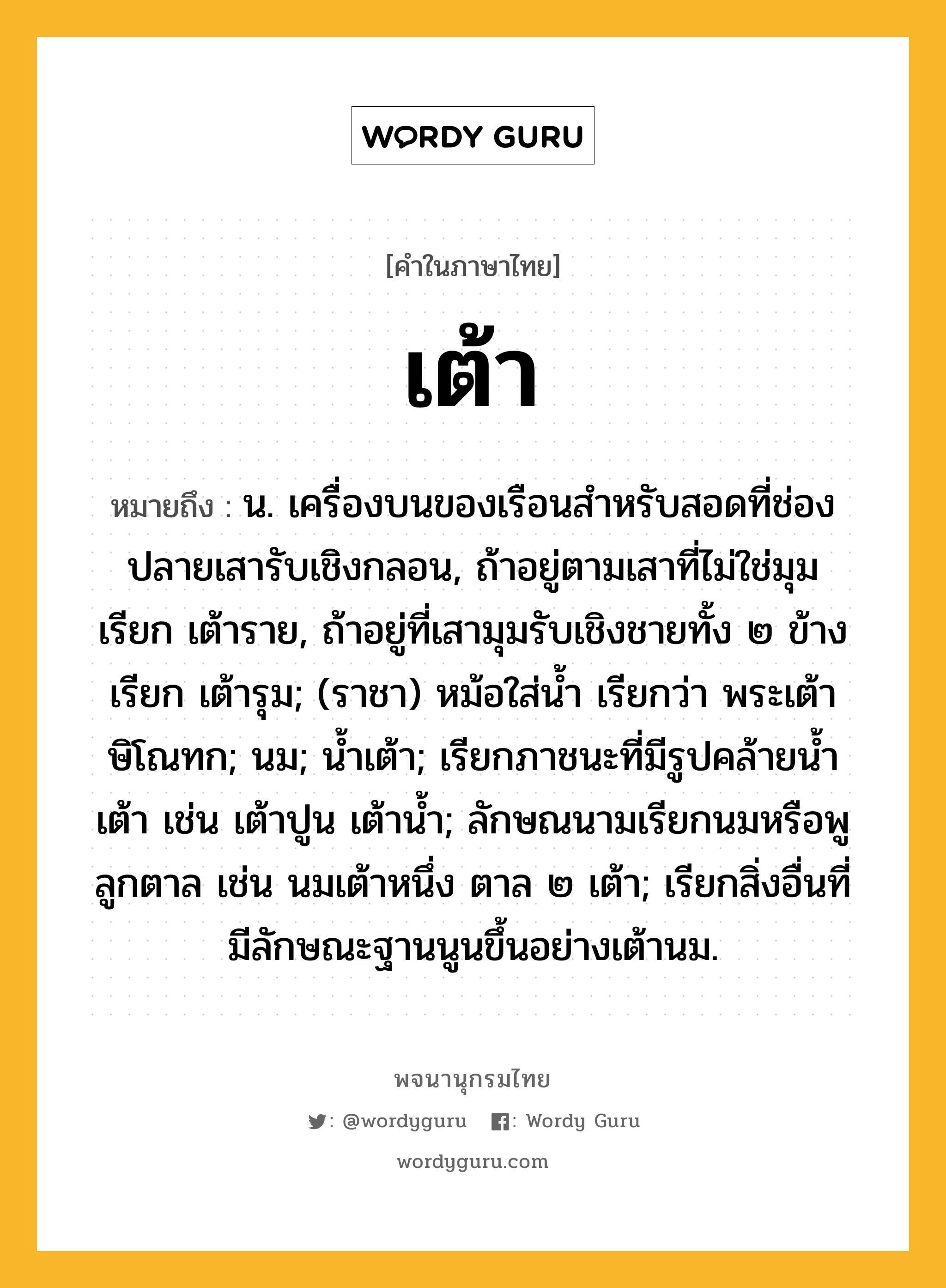 เต้า ความหมาย หมายถึงอะไร?, คำในภาษาไทย เต้า หมายถึง น. เครื่องบนของเรือนสําหรับสอดที่ช่องปลายเสารับเชิงกลอน, ถ้าอยู่ตามเสาที่ไม่ใช่มุม เรียก เต้าราย, ถ้าอยู่ที่เสามุมรับเชิงชายทั้ง ๒ ข้าง เรียก เต้ารุม; (ราชา) หม้อใส่นํ้า เรียกว่า พระเต้าษิโณทก; นม; นํ้าเต้า; เรียกภาชนะที่มีรูปคล้ายนํ้าเต้า เช่น เต้าปูน เต้านํ้า; ลักษณนามเรียกนมหรือพูลูกตาล เช่น นมเต้าหนึ่ง ตาล ๒ เต้า; เรียกสิ่งอื่นที่มีลักษณะฐานนูนขึ้นอย่างเต้านม.