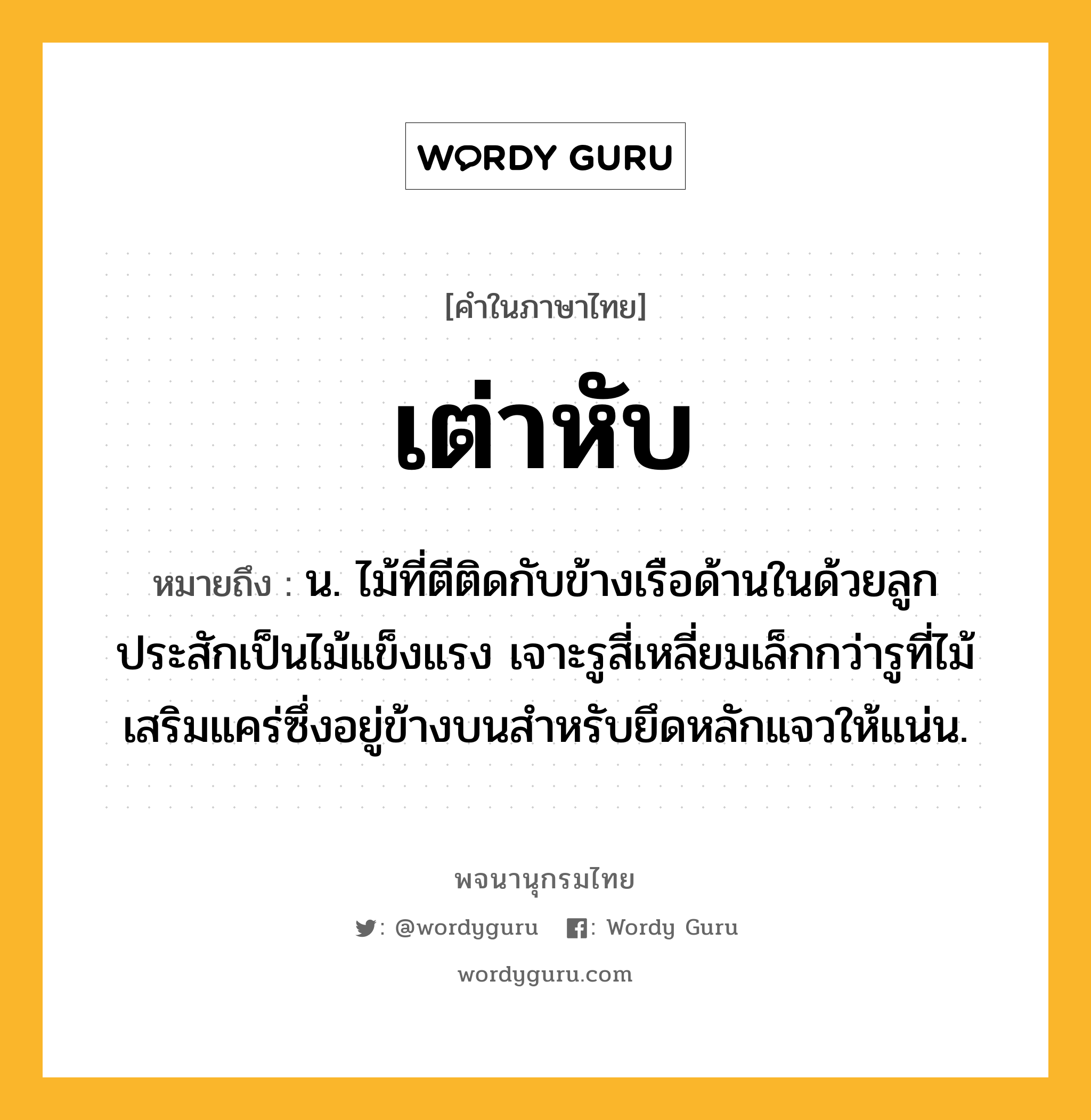 เต่าหับ ความหมาย หมายถึงอะไร?, คำในภาษาไทย เต่าหับ หมายถึง น. ไม้ที่ตีติดกับข้างเรือด้านในด้วยลูกประสักเป็นไม้แข็งแรง เจาะรูสี่เหลี่ยมเล็กกว่ารูที่ไม้เสริมแคร่ซึ่งอยู่ข้างบนสําหรับยึดหลักแจวให้แน่น.