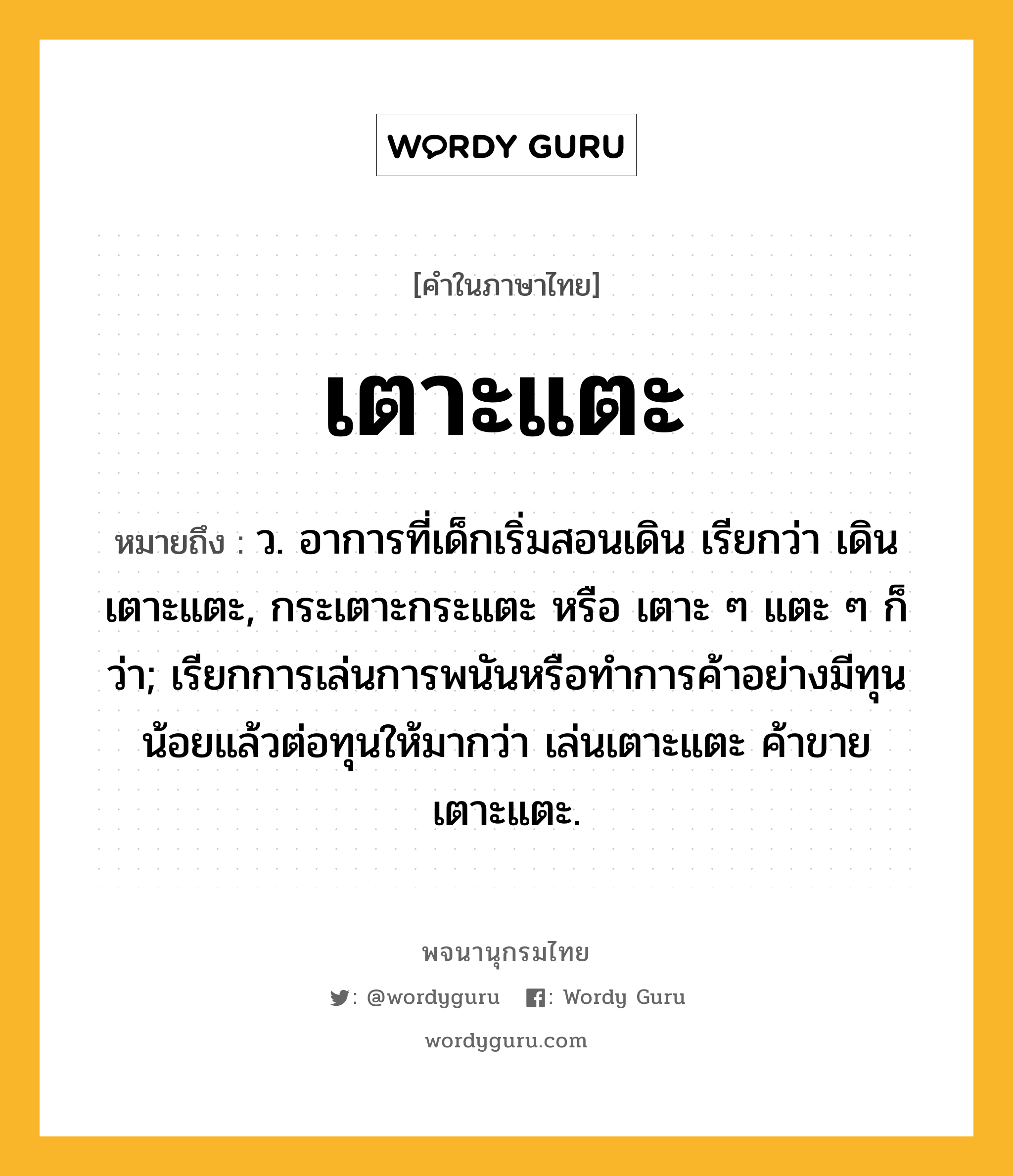 เตาะแตะ ความหมาย หมายถึงอะไร?, คำในภาษาไทย เตาะแตะ หมายถึง ว. อาการที่เด็กเริ่มสอนเดิน เรียกว่า เดินเตาะแตะ, กระเตาะกระแตะ หรือ เตาะ ๆ แตะ ๆ ก็ว่า; เรียกการเล่นการพนันหรือทําการค้าอย่างมีทุนน้อยแล้วต่อทุนให้มากว่า เล่นเตาะแตะ ค้าขายเตาะแตะ.