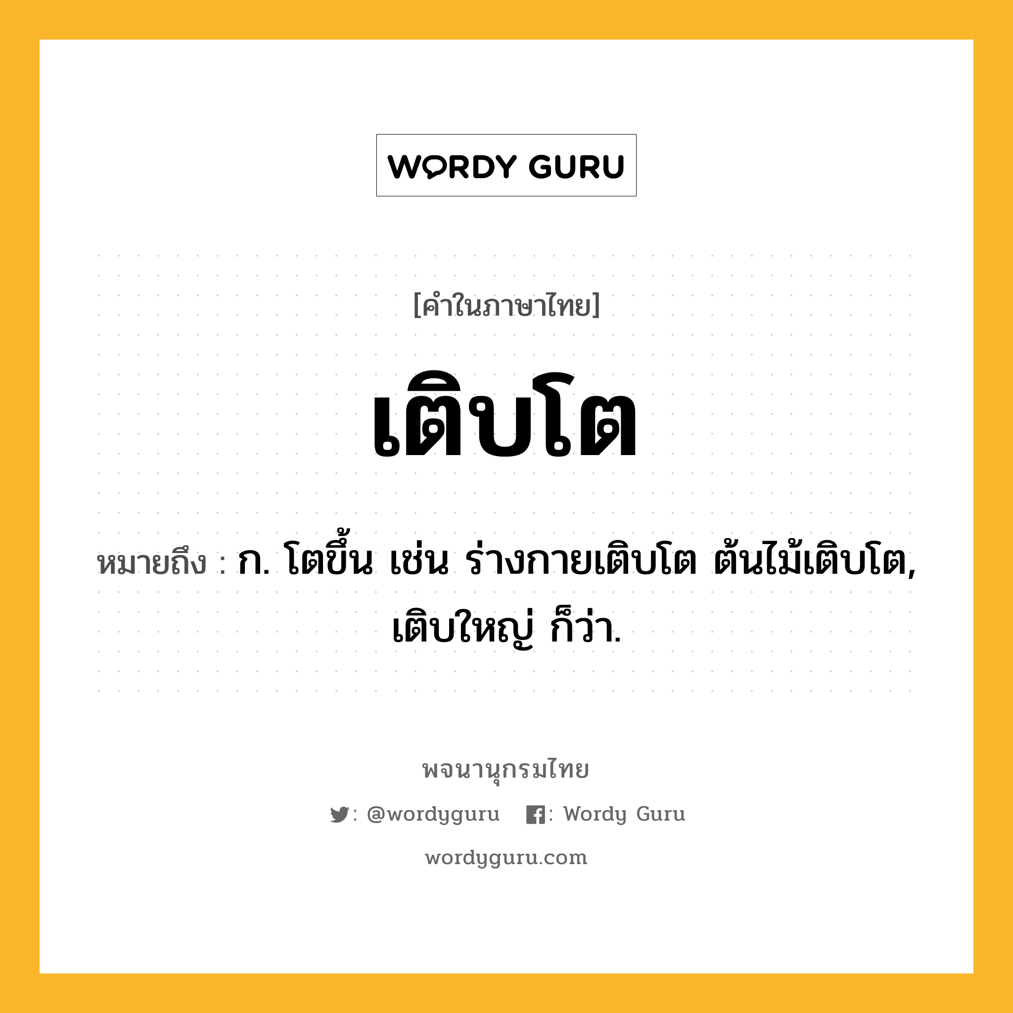 เติบโต ความหมาย หมายถึงอะไร?, คำในภาษาไทย เติบโต หมายถึง ก. โตขึ้น เช่น ร่างกายเติบโต ต้นไม้เติบโต, เติบใหญ่ ก็ว่า.