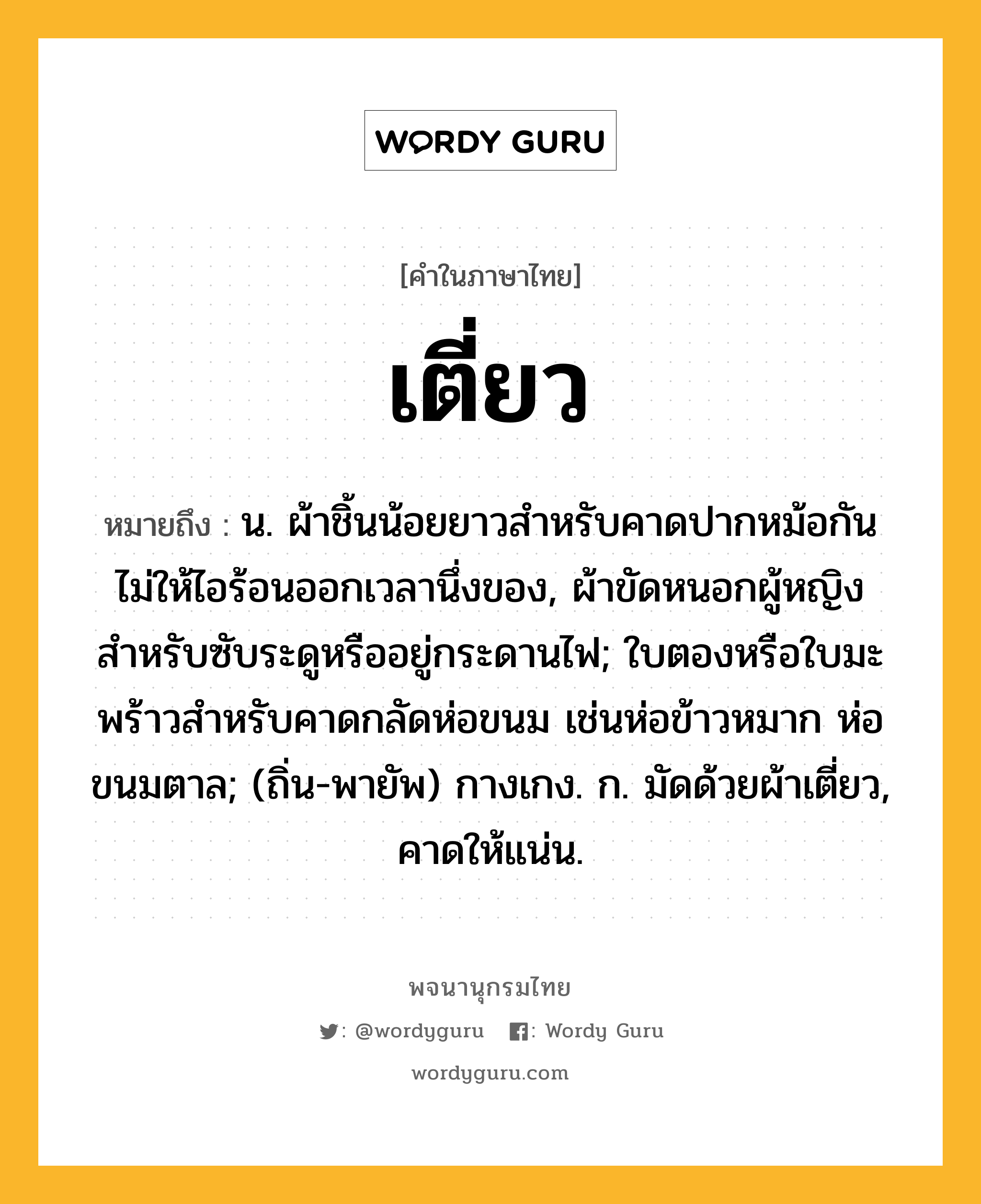 เตี่ยว ความหมาย หมายถึงอะไร?, คำในภาษาไทย เตี่ยว หมายถึง น. ผ้าชิ้นน้อยยาวสําหรับคาดปากหม้อกันไม่ให้ไอร้อนออกเวลานึ่งของ, ผ้าขัดหนอกผู้หญิงสําหรับซับระดูหรืออยู่กระดานไฟ; ใบตองหรือใบมะพร้าวสําหรับคาดกลัดห่อขนม เช่นห่อข้าวหมาก ห่อขนมตาล; (ถิ่น-พายัพ) กางเกง. ก. มัดด้วยผ้าเตี่ยว, คาดให้แน่น.