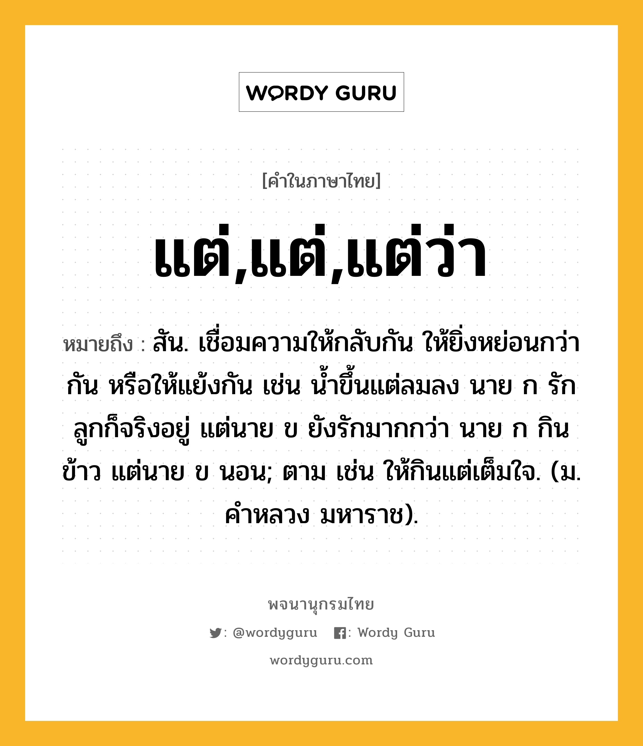 แต่,แต่,แต่ว่า ความหมาย หมายถึงอะไร?, คำในภาษาไทย แต่,แต่,แต่ว่า หมายถึง สัน. เชื่อมความให้กลับกัน ให้ยิ่งหย่อนกว่ากัน หรือให้แย้งกัน เช่น นํ้าขึ้นแต่ลมลง นาย ก รักลูกก็จริงอยู่ แต่นาย ข ยังรักมากกว่า นาย ก กินข้าว แต่นาย ข นอน; ตาม เช่น ให้กินแต่เต็มใจ. (ม. คําหลวง มหาราช).