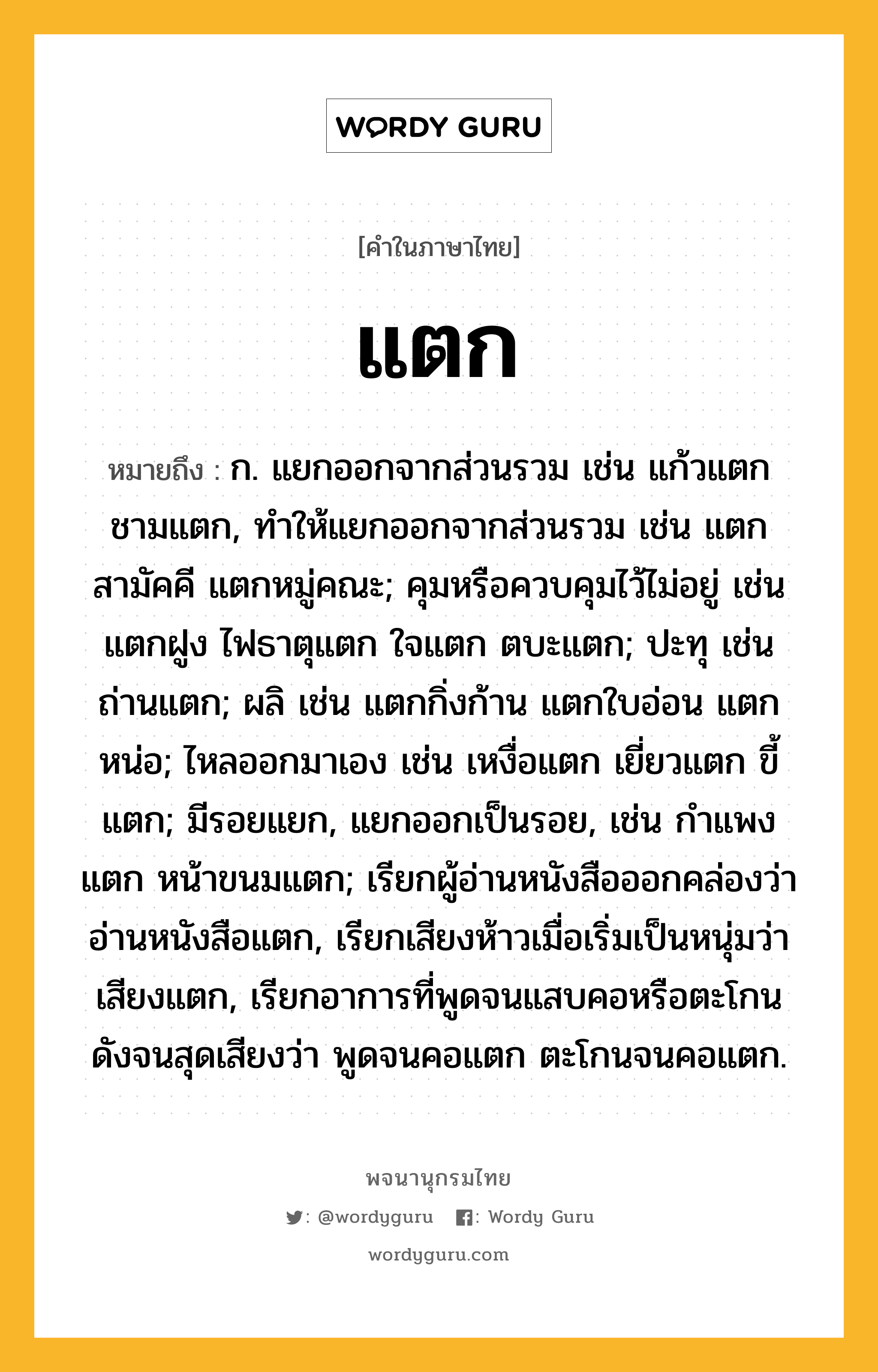 แตก ความหมาย หมายถึงอะไร?, คำในภาษาไทย แตก หมายถึง ก. แยกออกจากส่วนรวม เช่น แก้วแตก ชามแตก, ทําให้แยกออกจากส่วนรวม เช่น แตกสามัคคี แตกหมู่คณะ; คุมหรือควบคุมไว้ไม่อยู่ เช่น แตกฝูง ไฟธาตุแตก ใจแตก ตบะแตก; ปะทุ เช่น ถ่านแตก; ผลิ เช่น แตกกิ่งก้าน แตกใบอ่อน แตกหน่อ; ไหลออกมาเอง เช่น เหงื่อแตก เยี่ยวแตก ขี้แตก; มีรอยแยก, แยกออกเป็นรอย, เช่น กําแพงแตก หน้าขนมแตก; เรียกผู้อ่านหนังสือออกคล่องว่า อ่านหนังสือแตก, เรียกเสียงห้าวเมื่อเริ่มเป็นหนุ่มว่า เสียงแตก, เรียกอาการที่พูดจนแสบคอหรือตะโกนดังจนสุดเสียงว่า พูดจนคอแตก ตะโกนจนคอแตก.