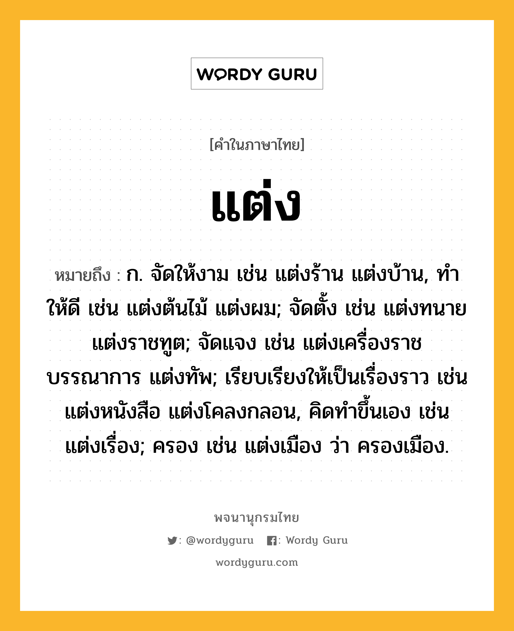 แต่ง ความหมาย หมายถึงอะไร?, คำในภาษาไทย แต่ง หมายถึง ก. จัดให้งาม เช่น แต่งร้าน แต่งบ้าน, ทําให้ดี เช่น แต่งต้นไม้ แต่งผม; จัดตั้ง เช่น แต่งทนาย แต่งราชทูต; จัดแจง เช่น แต่งเครื่องราชบรรณาการ แต่งทัพ; เรียบเรียงให้เป็นเรื่องราว เช่น แต่งหนังสือ แต่งโคลงกลอน, คิดทําขึ้นเอง เช่น แต่งเรื่อง; ครอง เช่น แต่งเมือง ว่า ครองเมือง.