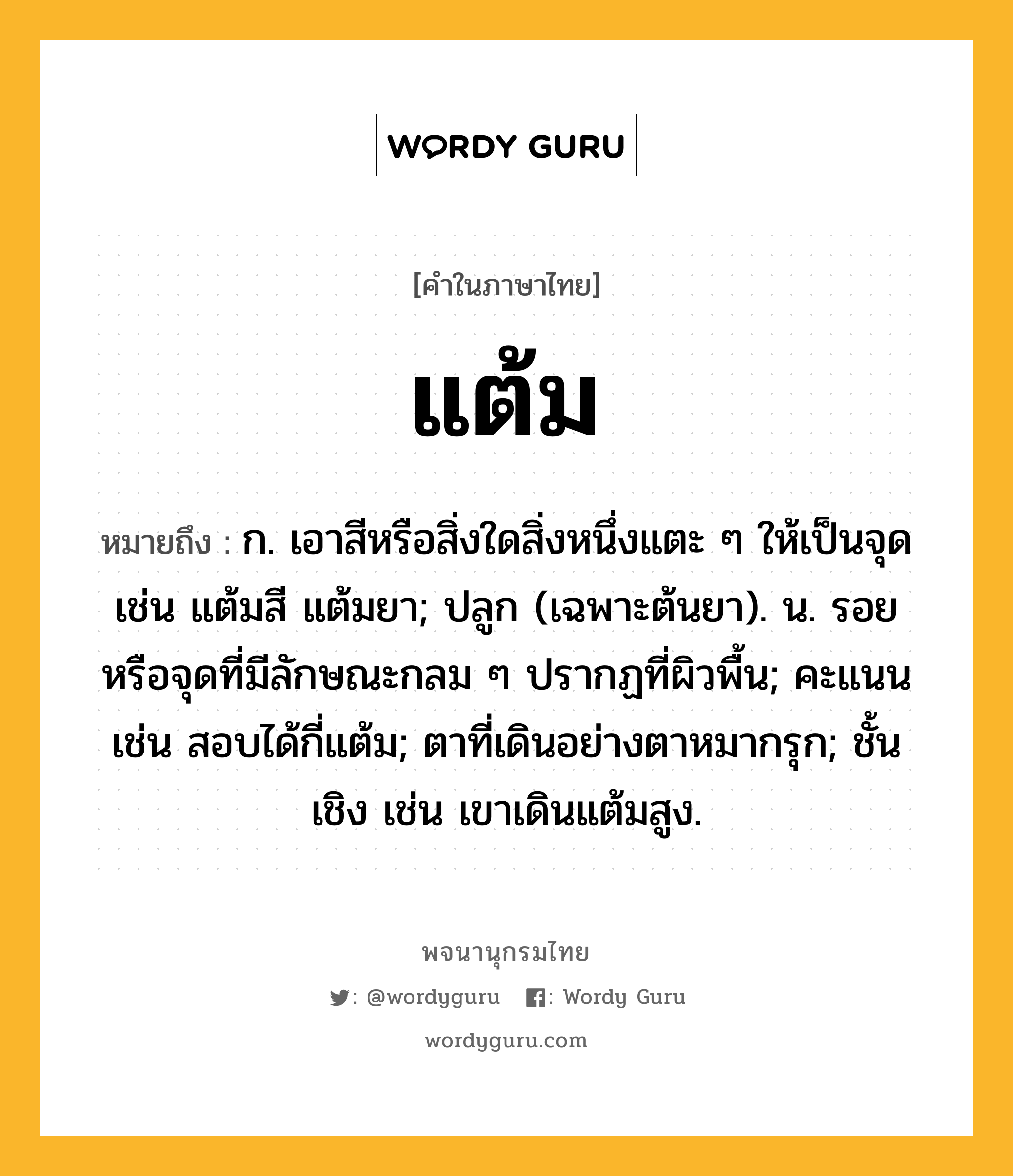 แต้ม ความหมาย หมายถึงอะไร?, คำในภาษาไทย แต้ม หมายถึง ก. เอาสีหรือสิ่งใดสิ่งหนึ่งแตะ ๆ ให้เป็นจุด เช่น แต้มสี แต้มยา; ปลูก (เฉพาะต้นยา). น. รอยหรือจุดที่มีลักษณะกลม ๆ ปรากฏที่ผิวพื้น; คะแนน เช่น สอบได้กี่แต้ม; ตาที่เดินอย่างตาหมากรุก; ชั้นเชิง เช่น เขาเดินแต้มสูง.