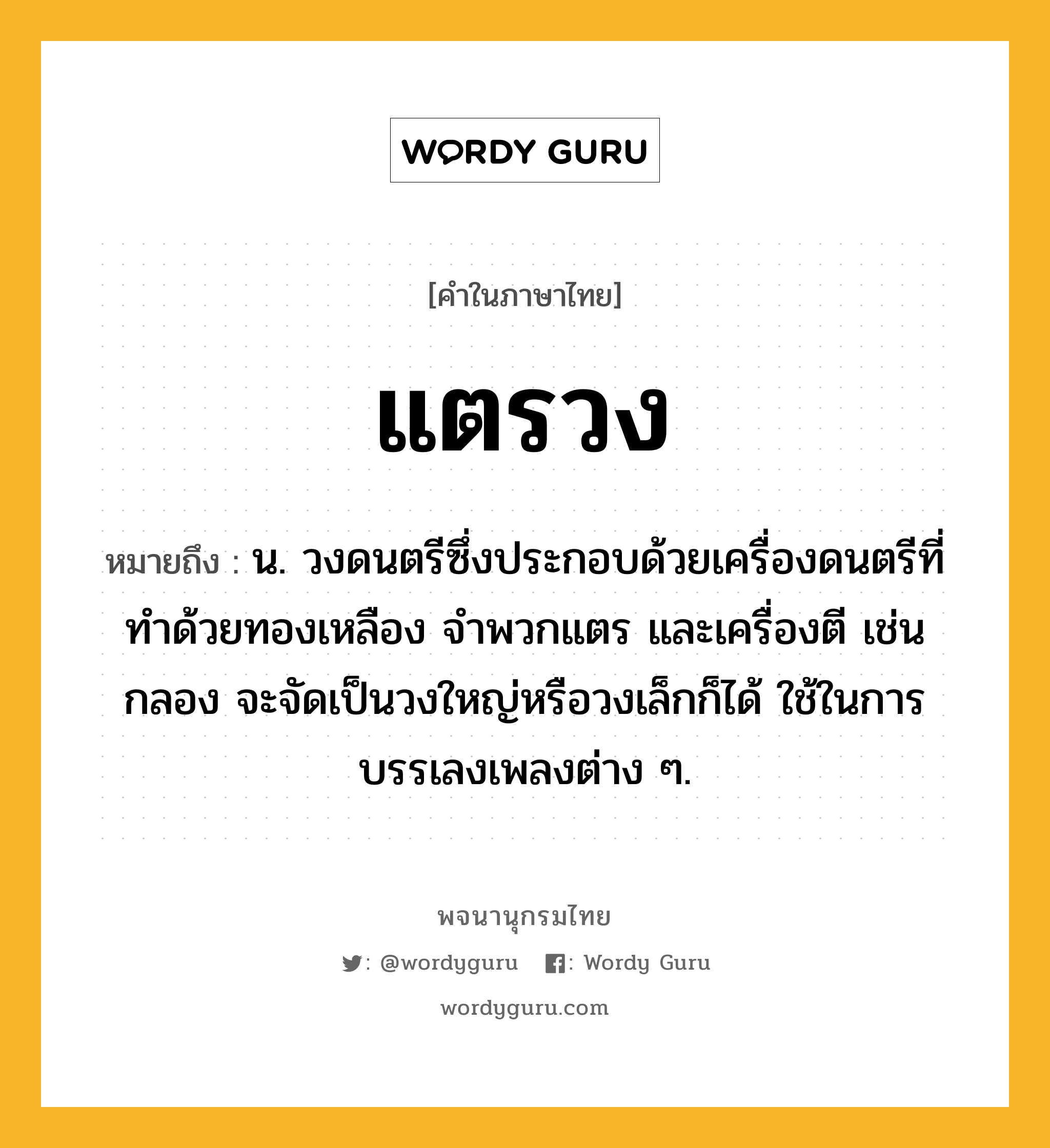 แตรวง ความหมาย หมายถึงอะไร?, คำในภาษาไทย แตรวง หมายถึง น. วงดนตรีซึ่งประกอบด้วยเครื่องดนตรีที่ทําด้วยทองเหลือง จําพวกแตร และเครื่องตี เช่น กลอง จะจัดเป็นวงใหญ่หรือวงเล็กก็ได้ ใช้ในการบรรเลงเพลงต่าง ๆ.