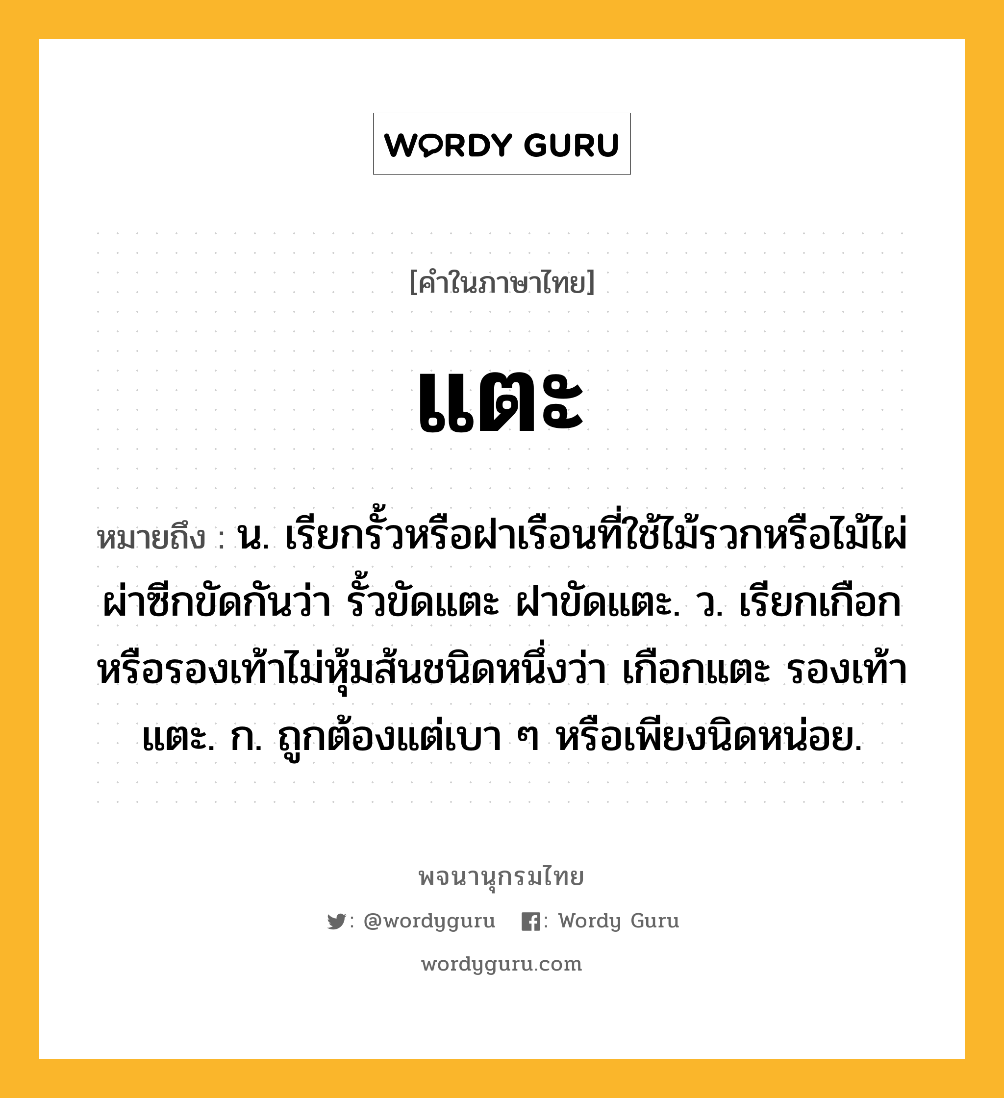 แตะ ความหมาย หมายถึงอะไร?, คำในภาษาไทย แตะ หมายถึง น. เรียกรั้วหรือฝาเรือนที่ใช้ไม้รวกหรือไม้ไผ่ผ่าซีกขัดกันว่า รั้วขัดแตะ ฝาขัดแตะ. ว. เรียกเกือกหรือรองเท้าไม่หุ้มส้นชนิดหนึ่งว่า เกือกแตะ รองเท้าแตะ. ก. ถูกต้องแต่เบา ๆ หรือเพียงนิดหน่อย.