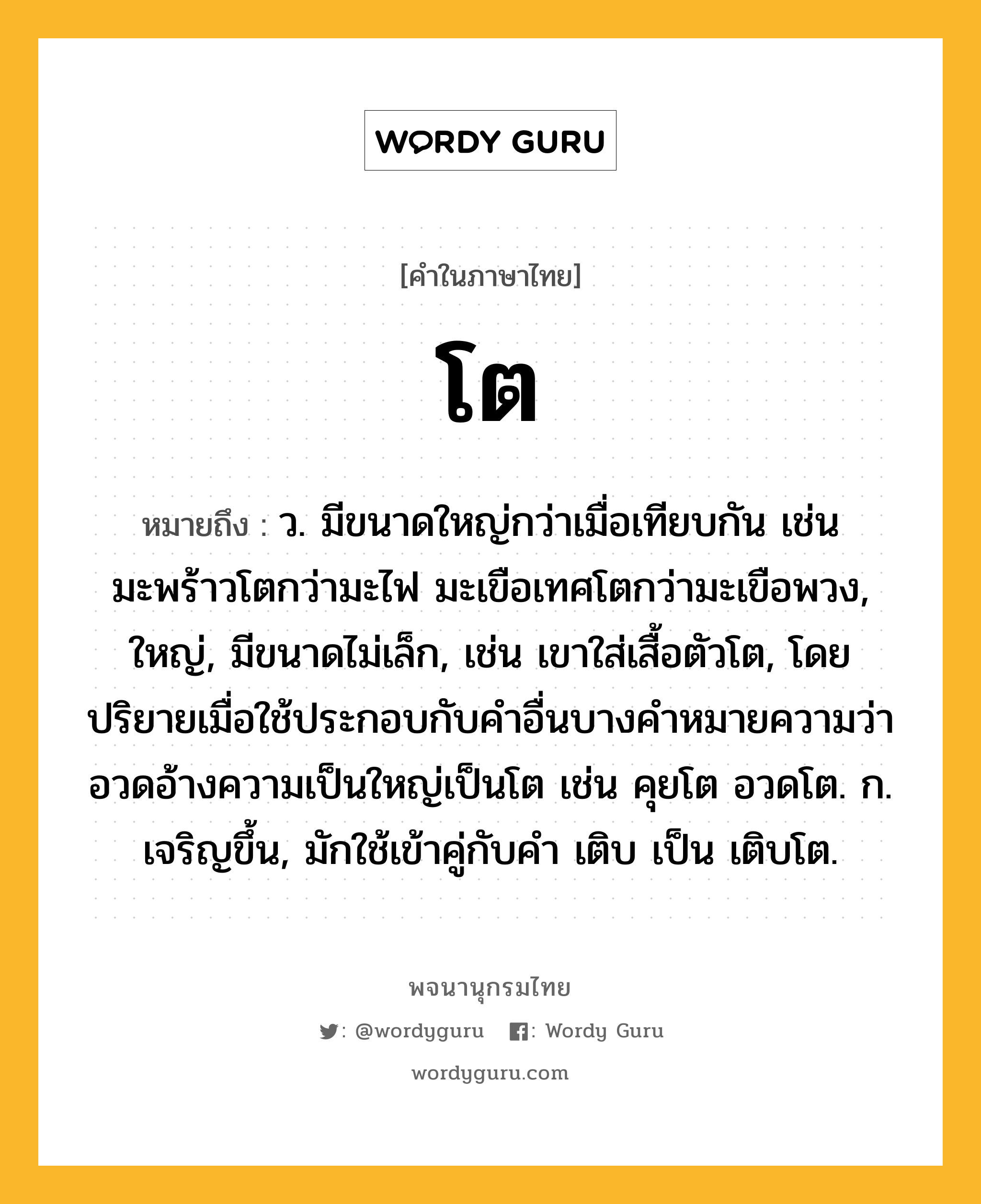 โต ความหมาย หมายถึงอะไร?, คำในภาษาไทย โต หมายถึง ว. มีขนาดใหญ่กว่าเมื่อเทียบกัน เช่น มะพร้าวโตกว่ามะไฟ มะเขือเทศโตกว่ามะเขือพวง, ใหญ่, มีขนาดไม่เล็ก, เช่น เขาใส่เสื้อตัวโต, โดยปริยายเมื่อใช้ประกอบกับคําอื่นบางคําหมายความว่า อวดอ้างความเป็นใหญ่เป็นโต เช่น คุยโต อวดโต. ก. เจริญขึ้น, มักใช้เข้าคู่กับคํา เติบ เป็น เติบโต.