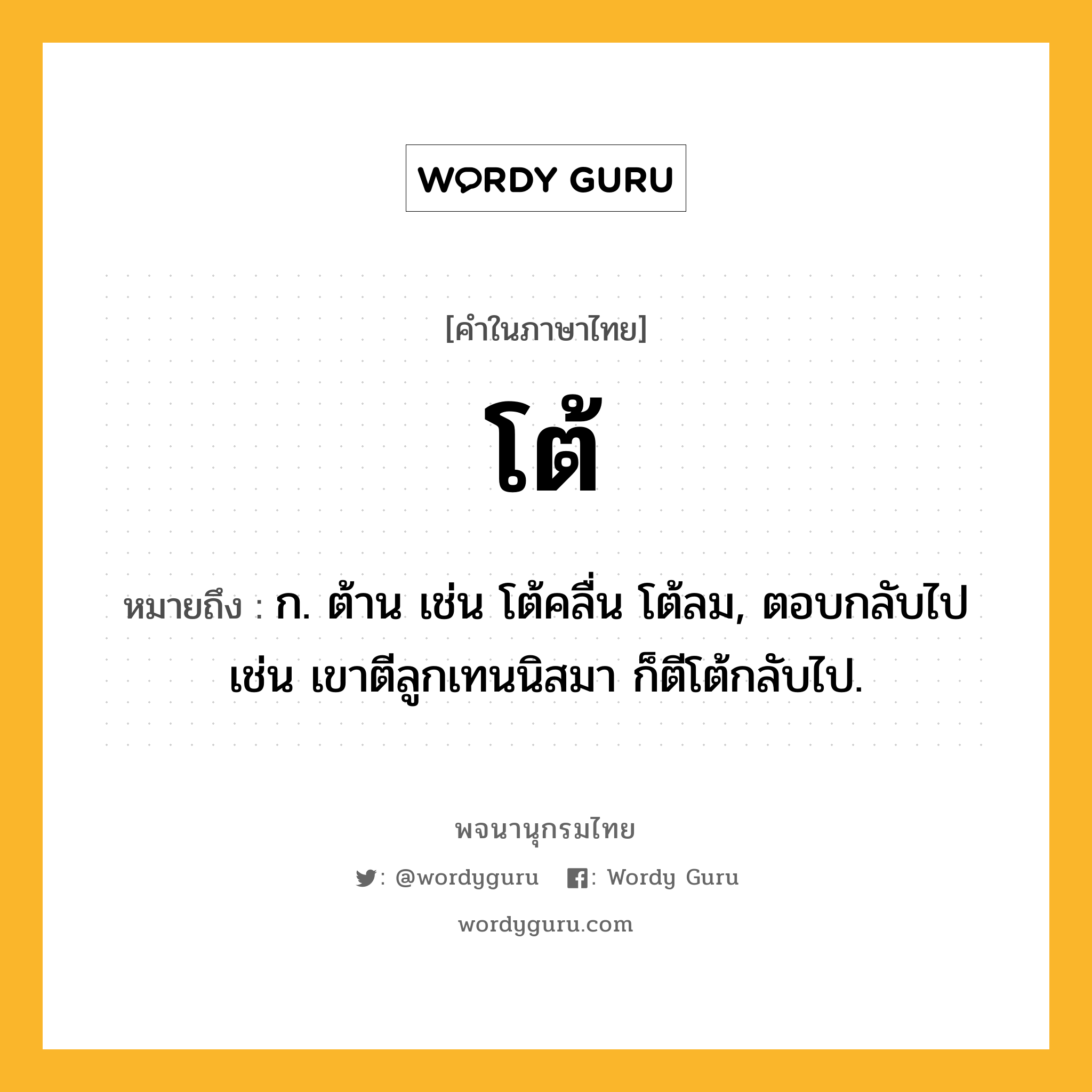 โต้ ความหมาย หมายถึงอะไร?, คำในภาษาไทย โต้ หมายถึง ก. ต้าน เช่น โต้คลื่น โต้ลม, ตอบกลับไป เช่น เขาตีลูกเทนนิสมา ก็ตีโต้กลับไป.