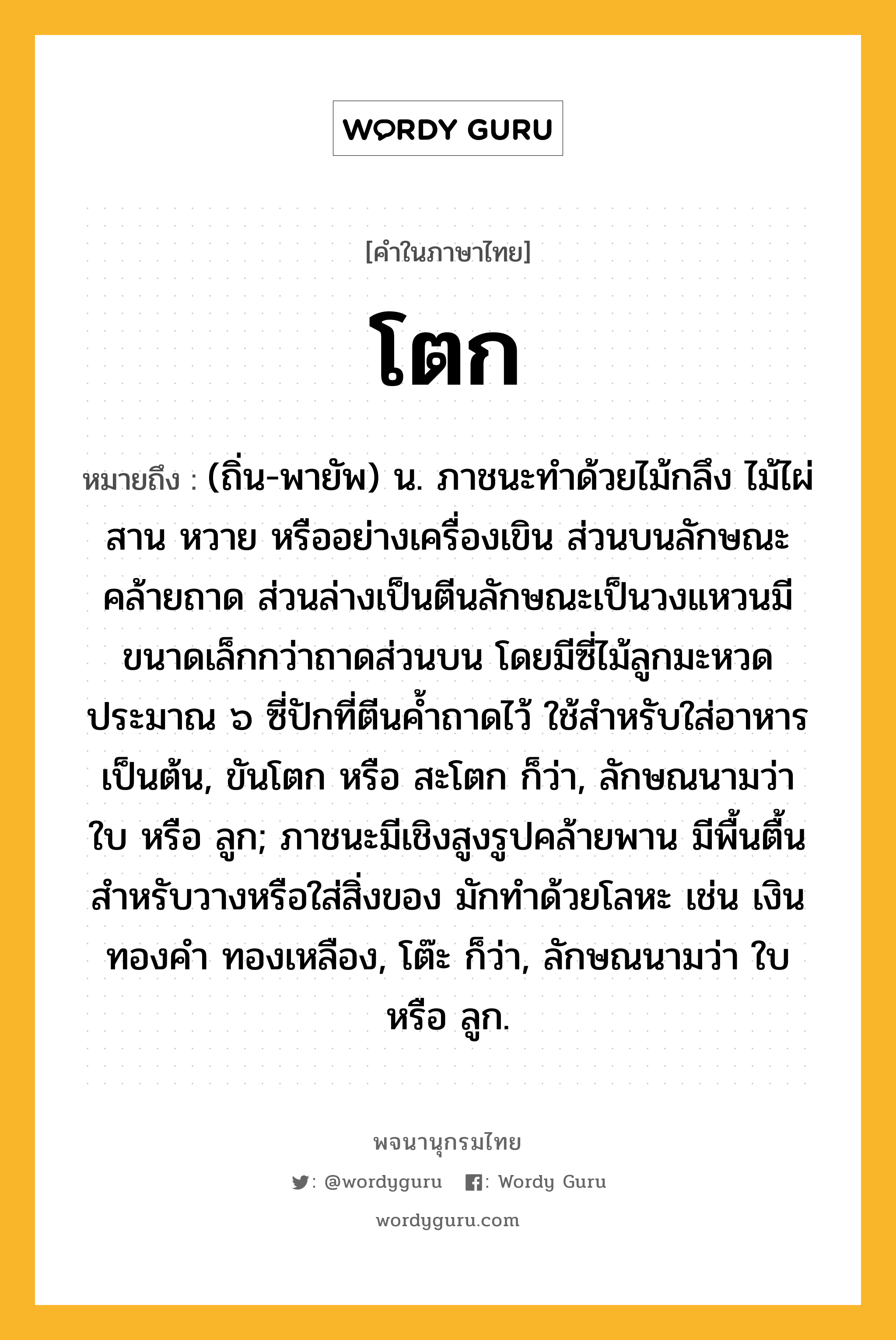 โตก ความหมาย หมายถึงอะไร?, คำในภาษาไทย โตก หมายถึง (ถิ่น-พายัพ) น. ภาชนะทําด้วยไม้กลึง ไม้ไผ่สาน หวาย หรืออย่างเครื่องเขิน ส่วนบนลักษณะคล้ายถาด ส่วนล่างเป็นตีนลักษณะเป็นวงแหวนมีขนาดเล็กกว่าถาดส่วนบน โดยมีซี่ไม้ลูกมะหวดประมาณ ๖ ซี่ปักที่ตีนค้ำถาดไว้ ใช้สำหรับใส่อาหารเป็นต้น, ขันโตก หรือ สะโตก ก็ว่า, ลักษณนามว่า ใบ หรือ ลูก; ภาชนะมีเชิงสูงรูปคล้ายพาน มีพื้นตื้นสําหรับวางหรือใส่สิ่งของ มักทําด้วยโลหะ เช่น เงิน ทองคํา ทองเหลือง, โต๊ะ ก็ว่า, ลักษณนามว่า ใบ หรือ ลูก.