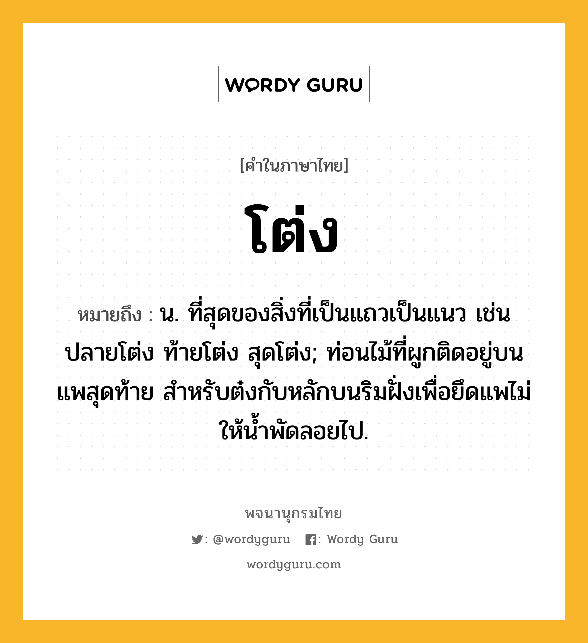 โต่ง ความหมาย หมายถึงอะไร?, คำในภาษาไทย โต่ง หมายถึง น. ที่สุดของสิ่งที่เป็นแถวเป็นแนว เช่น ปลายโต่ง ท้ายโต่ง สุดโต่ง; ท่อนไม้ที่ผูกติดอยู่บนแพสุดท้าย สำหรับต๋งกับหลักบนริมฝั่งเพื่อยึดแพไม่ให้น้ำพัดลอยไป.