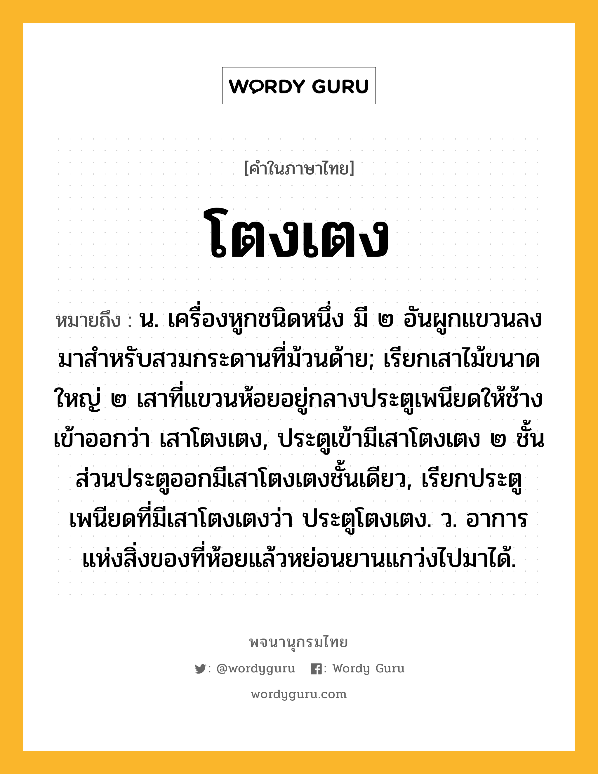 โตงเตง ความหมาย หมายถึงอะไร?, คำในภาษาไทย โตงเตง หมายถึง น. เครื่องหูกชนิดหนึ่ง มี ๒ อันผูกแขวนลงมาสําหรับสวมกระดานที่ม้วนด้าย; เรียกเสาไม้ขนาดใหญ่ ๒ เสาที่แขวนห้อยอยู่กลางประตูเพนียดให้ช้างเข้าออกว่า เสาโตงเตง, ประตูเข้ามีเสาโตงเตง ๒ ชั้น ส่วนประตูออกมีเสาโตงเตงชั้นเดียว, เรียกประตูเพนียดที่มีเสาโตงเตงว่า ประตูโตงเตง. ว. อาการแห่งสิ่งของที่ห้อยแล้วหย่อนยานแกว่งไปมาได้.