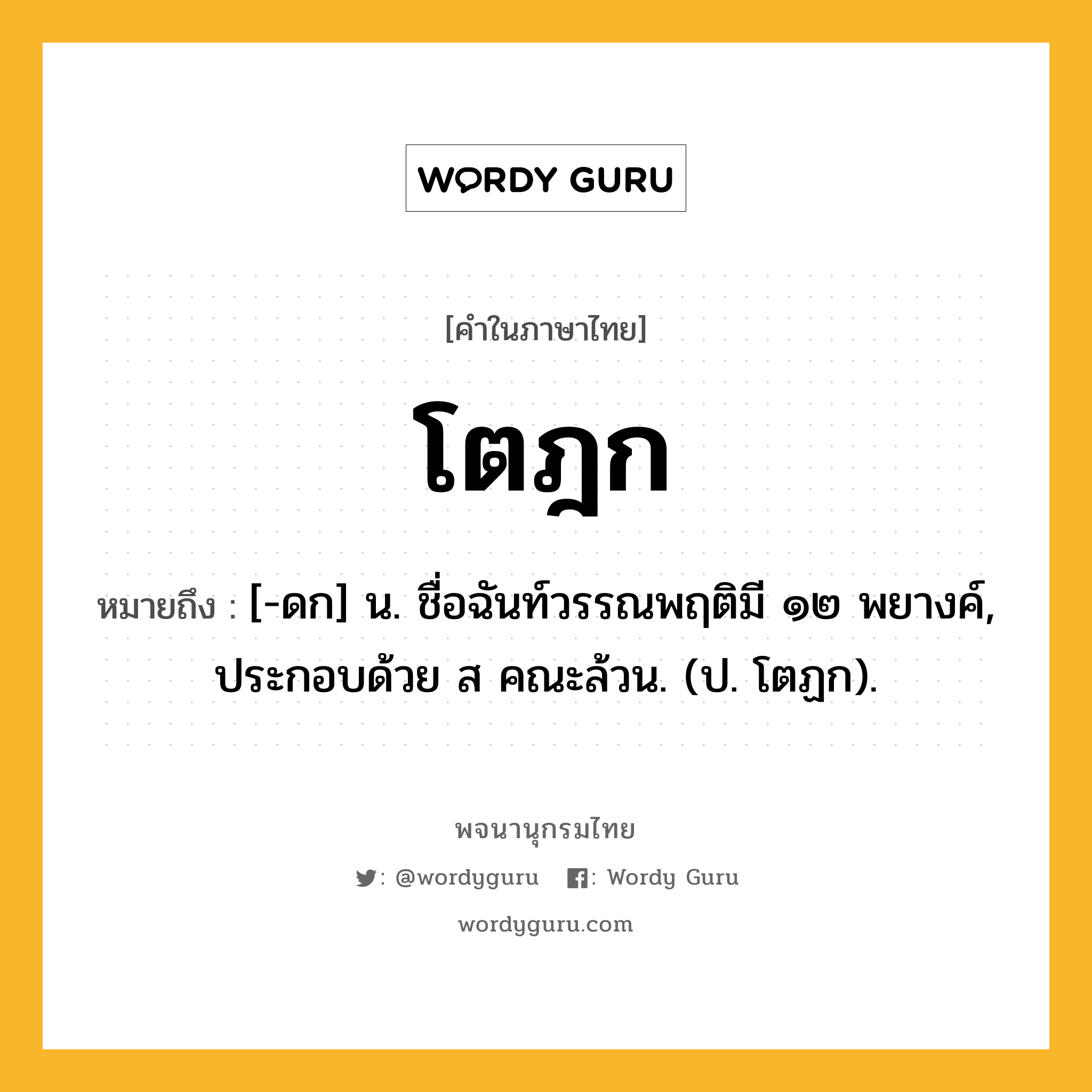 โตฎก ความหมาย หมายถึงอะไร?, คำในภาษาไทย โตฎก หมายถึง [-ดก] น. ชื่อฉันท์วรรณพฤติมี ๑๒ พยางค์, ประกอบด้วย ส คณะล้วน. (ป. โตฏก).