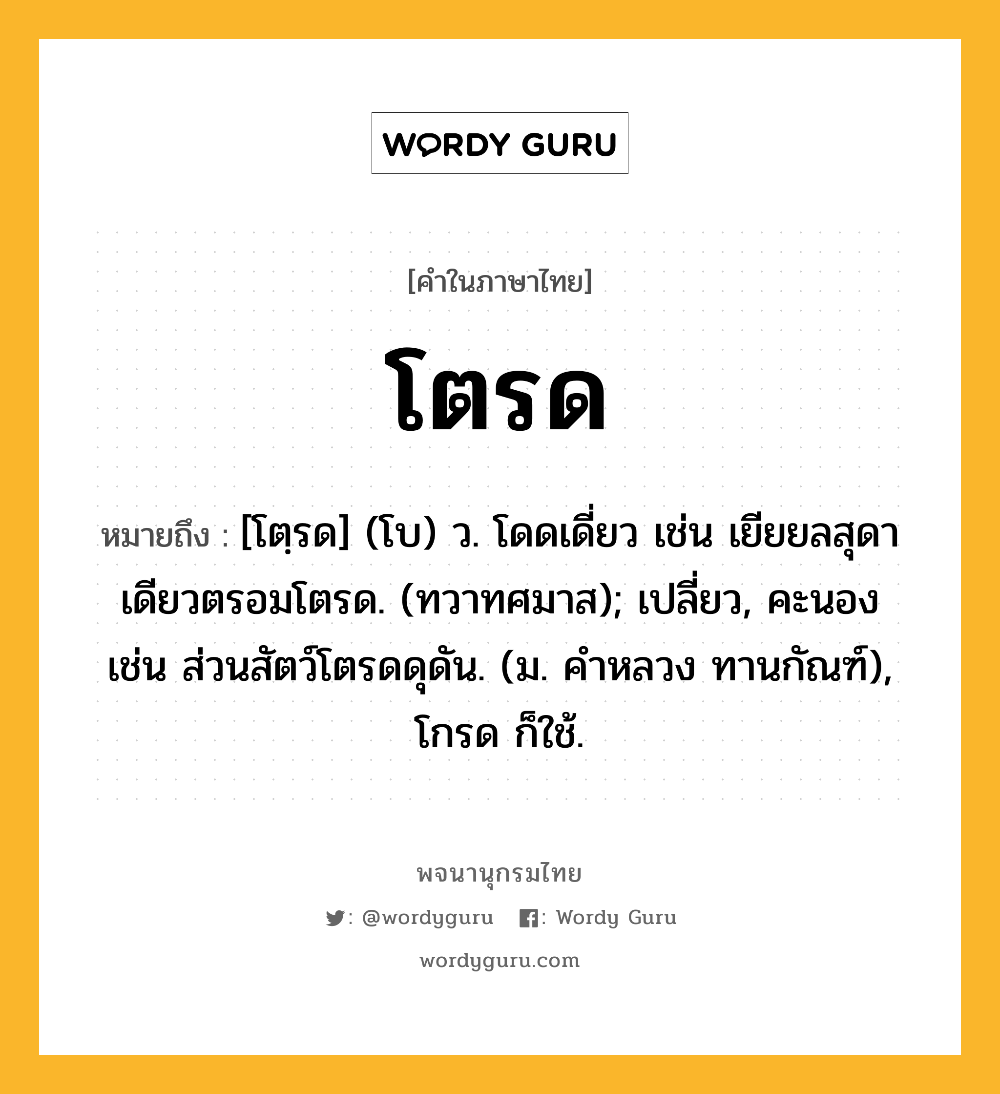 โตรด ความหมาย หมายถึงอะไร?, คำในภาษาไทย โตรด หมายถึง [โตฺรด] (โบ) ว. โดดเดี่ยว เช่น เยียยลสุดาเดียวตรอมโตรด. (ทวาทศมาส); เปลี่ยว, คะนอง เช่น ส่วนสัตว์โตรดดุดัน. (ม. คําหลวง ทานกัณฑ์), โกรด ก็ใช้.