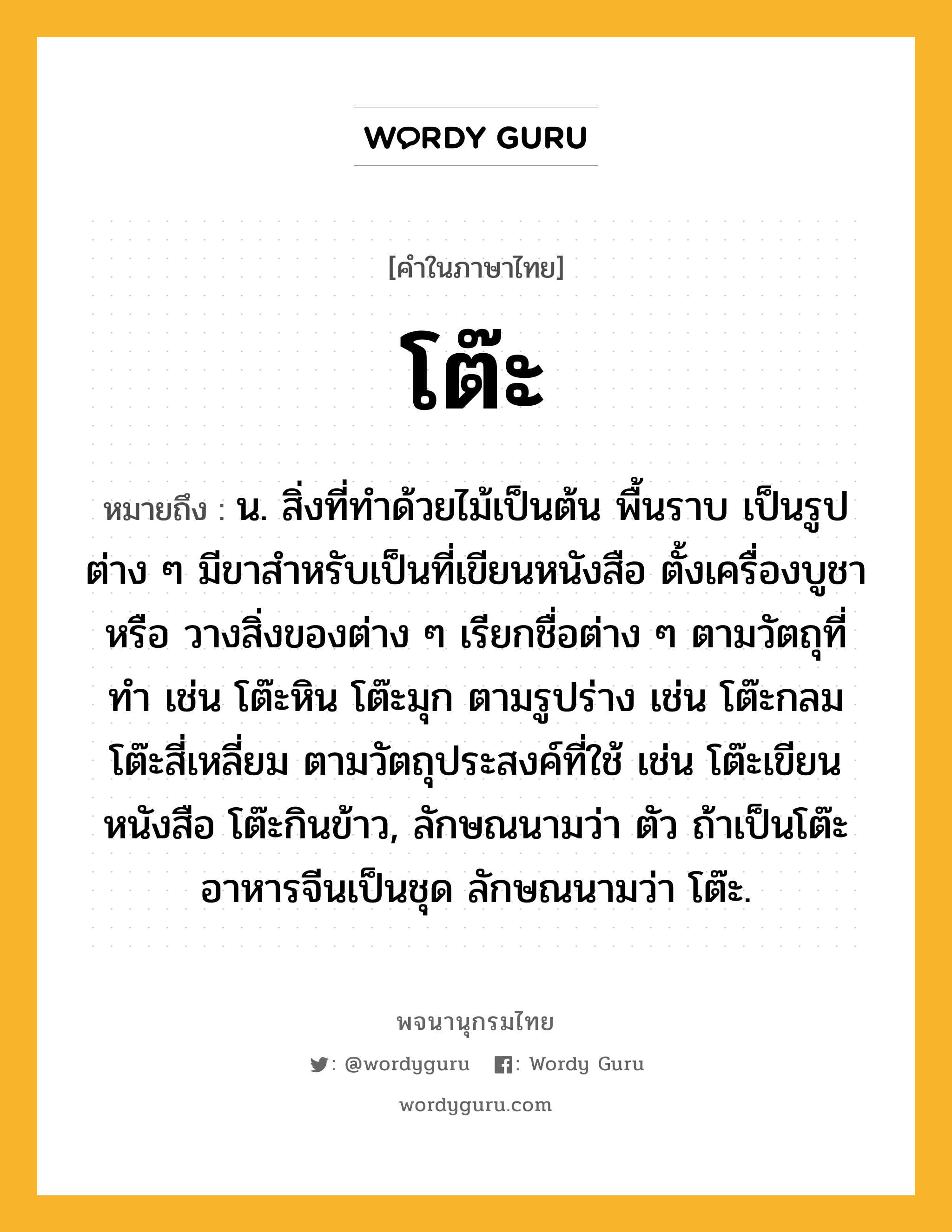 โต๊ะ ความหมาย หมายถึงอะไร?, คำในภาษาไทย โต๊ะ หมายถึง น. สิ่งที่ทําด้วยไม้เป็นต้น พื้นราบ เป็นรูปต่าง ๆ มีขาสําหรับเป็นที่เขียนหนังสือ ตั้งเครื่องบูชา หรือ วางสิ่งของต่าง ๆ เรียกชื่อต่าง ๆ ตามวัตถุที่ทํา เช่น โต๊ะหิน โต๊ะมุก ตามรูปร่าง เช่น โต๊ะกลม โต๊ะสี่เหลี่ยม ตามวัตถุประสงค์ที่ใช้ เช่น โต๊ะเขียนหนังสือ โต๊ะกินข้าว, ลักษณนามว่า ตัว ถ้าเป็นโต๊ะอาหารจีนเป็นชุด ลักษณนามว่า โต๊ะ.