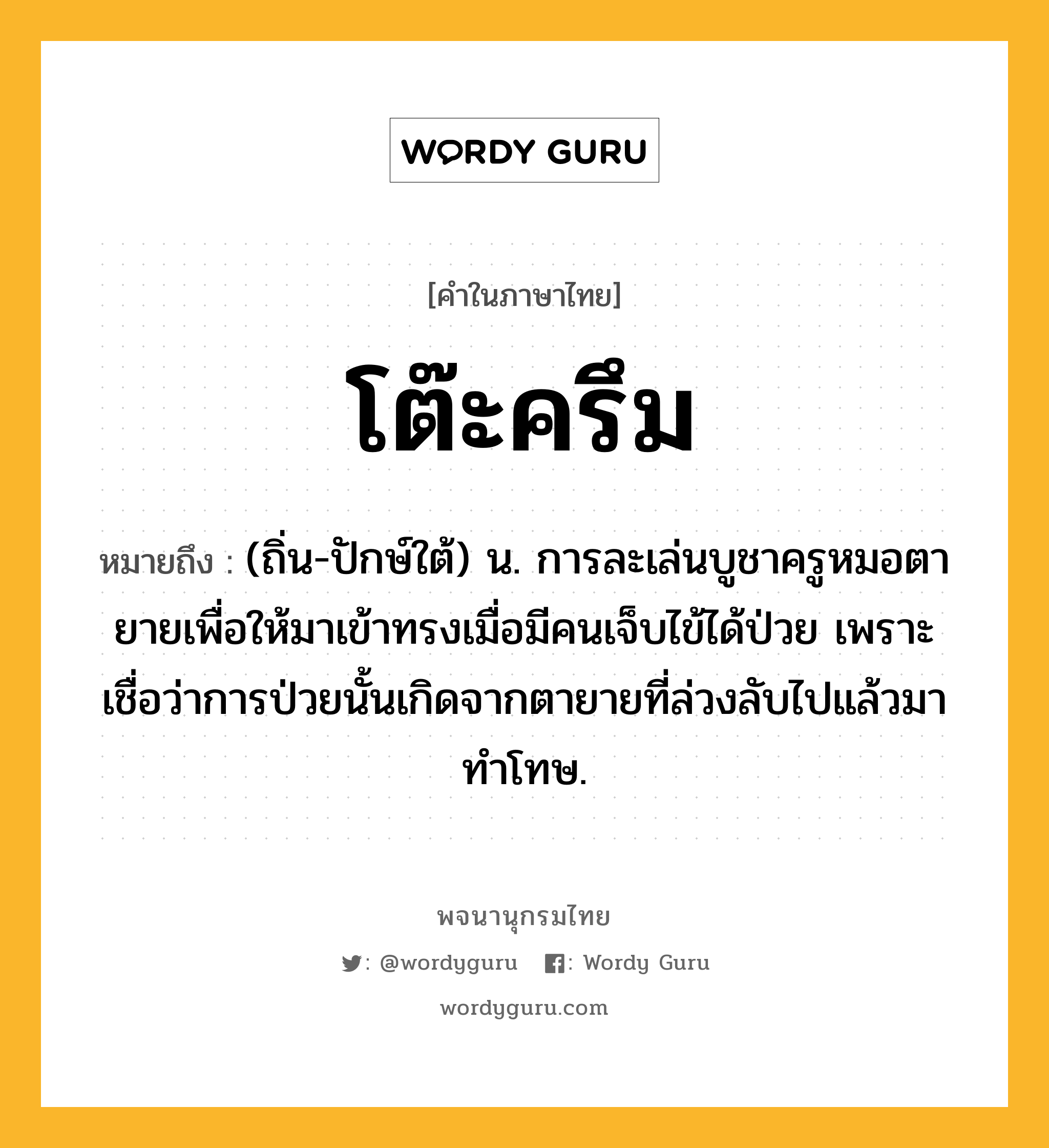 โต๊ะครึม ความหมาย หมายถึงอะไร?, คำในภาษาไทย โต๊ะครึม หมายถึง (ถิ่น-ปักษ์ใต้) น. การละเล่นบูชาครูหมอตายายเพื่อให้มาเข้าทรงเมื่อมีคนเจ็บไข้ได้ป่วย เพราะเชื่อว่าการป่วยนั้นเกิดจากตายายที่ล่วงลับไปแล้วมาทำโทษ.