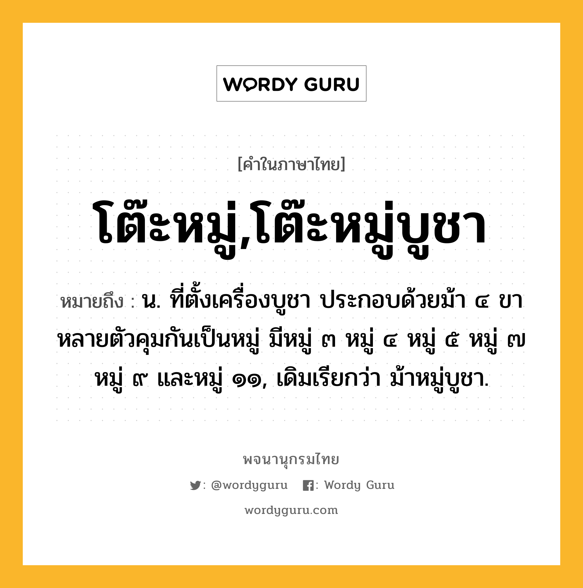 โต๊ะหมู่,โต๊ะหมู่บูชา ความหมาย หมายถึงอะไร?, คำในภาษาไทย โต๊ะหมู่,โต๊ะหมู่บูชา หมายถึง น. ที่ตั้งเครื่องบูชา ประกอบด้วยม้า ๔ ขาหลายตัวคุมกันเป็นหมู่ มีหมู่ ๓ หมู่ ๔ หมู่ ๕ หมู่ ๗ หมู่ ๙ และหมู่ ๑๑, เดิมเรียกว่า ม้าหมู่บูชา.