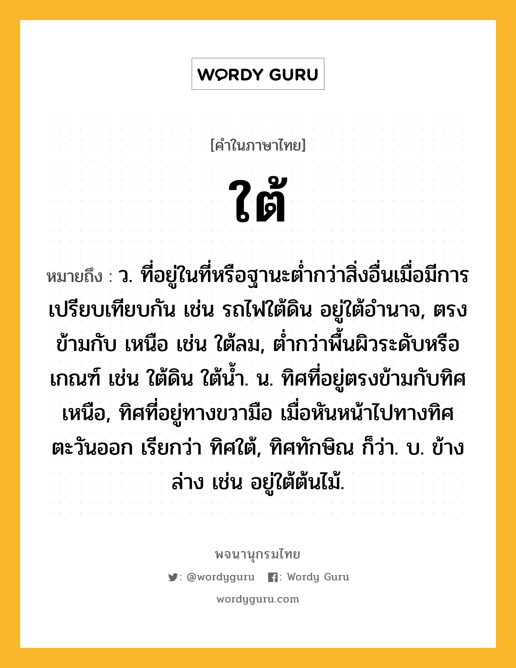 ใต้ ความหมาย หมายถึงอะไร?, คำในภาษาไทย ใต้ หมายถึง ว. ที่อยู่ในที่หรือฐานะตํ่ากว่าสิ่งอื่นเมื่อมีการเปรียบเทียบกัน เช่น รถไฟใต้ดิน อยู่ใต้อํานาจ, ตรงข้ามกับ เหนือ เช่น ใต้ลม, ตํ่ากว่าพื้นผิวระดับหรือเกณฑ์ เช่น ใต้ดิน ใต้นํ้า. น. ทิศที่อยู่ตรงข้ามกับทิศเหนือ, ทิศที่อยู่ทางขวามือ เมื่อหันหน้าไปทางทิศตะวันออก เรียกว่า ทิศใต้, ทิศทักษิณ ก็ว่า. บ. ข้างล่าง เช่น อยู่ใต้ต้นไม้.