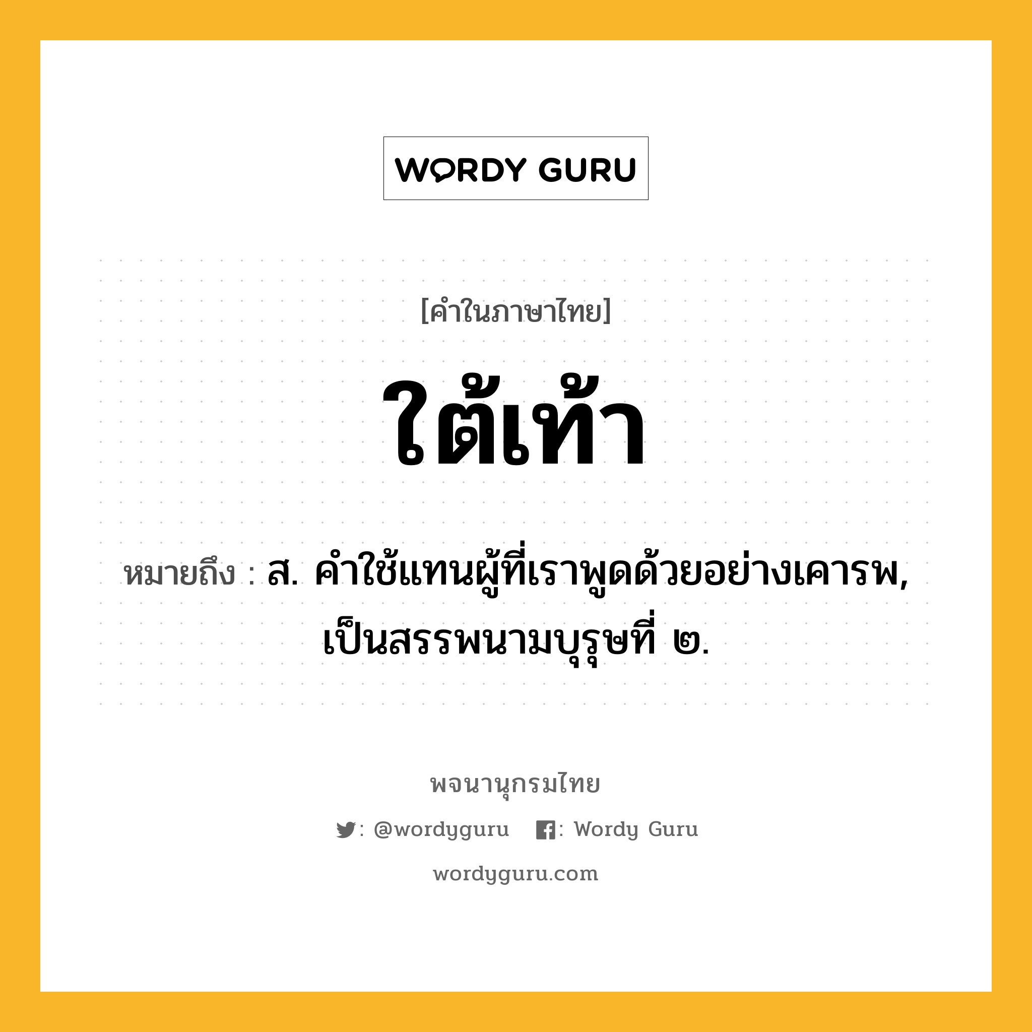 ใต้เท้า ความหมาย หมายถึงอะไร?, คำในภาษาไทย ใต้เท้า หมายถึง ส. คําใช้แทนผู้ที่เราพูดด้วยอย่างเคารพ, เป็นสรรพนามบุรุษที่ ๒.