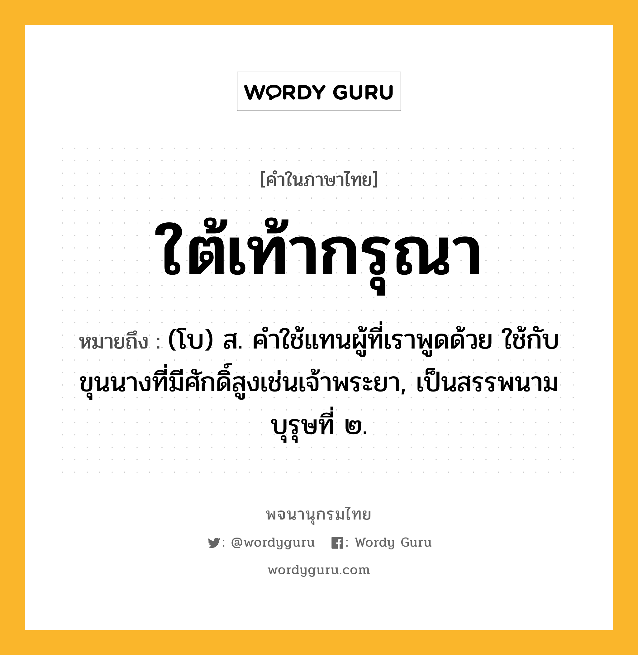 ใต้เท้ากรุณา ความหมาย หมายถึงอะไร?, คำในภาษาไทย ใต้เท้ากรุณา หมายถึง (โบ) ส. คําใช้แทนผู้ที่เราพูดด้วย ใช้กับขุนนางที่มีศักดิ์สูงเช่นเจ้าพระยา, เป็นสรรพนามบุรุษที่ ๒.