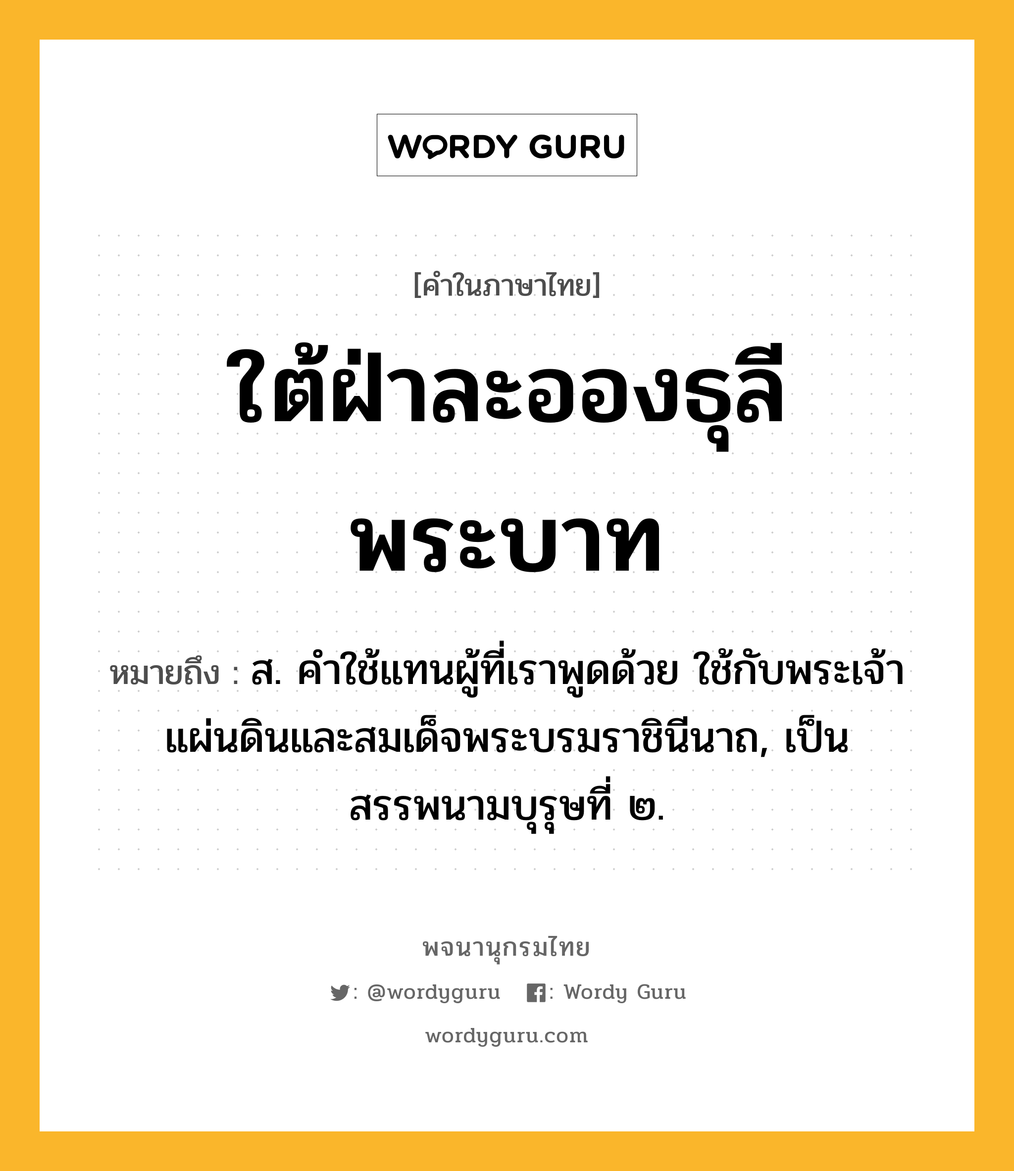 ใต้ฝ่าละอองธุลีพระบาท ความหมาย หมายถึงอะไร?, คำในภาษาไทย ใต้ฝ่าละอองธุลีพระบาท หมายถึง ส. คําใช้แทนผู้ที่เราพูดด้วย ใช้กับพระเจ้าแผ่นดินและสมเด็จพระบรมราชินีนาถ, เป็นสรรพนามบุรุษที่ ๒.