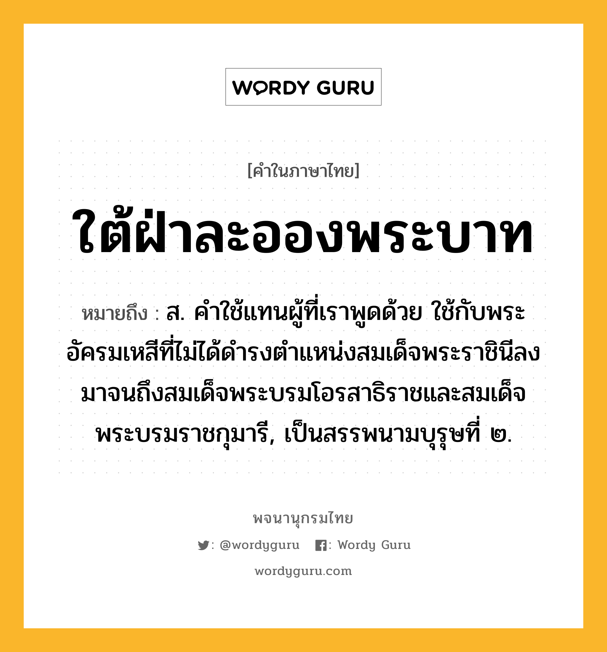 ใต้ฝ่าละอองพระบาท ความหมาย หมายถึงอะไร?, คำในภาษาไทย ใต้ฝ่าละอองพระบาท หมายถึง ส. คําใช้แทนผู้ที่เราพูดด้วย ใช้กับพระอัครมเหสีที่ไม่ได้ดํารงตําแหน่งสมเด็จพระราชินีลงมาจนถึงสมเด็จพระบรมโอรสาธิราชและสมเด็จพระบรมราชกุมารี, เป็นสรรพนามบุรุษที่ ๒.