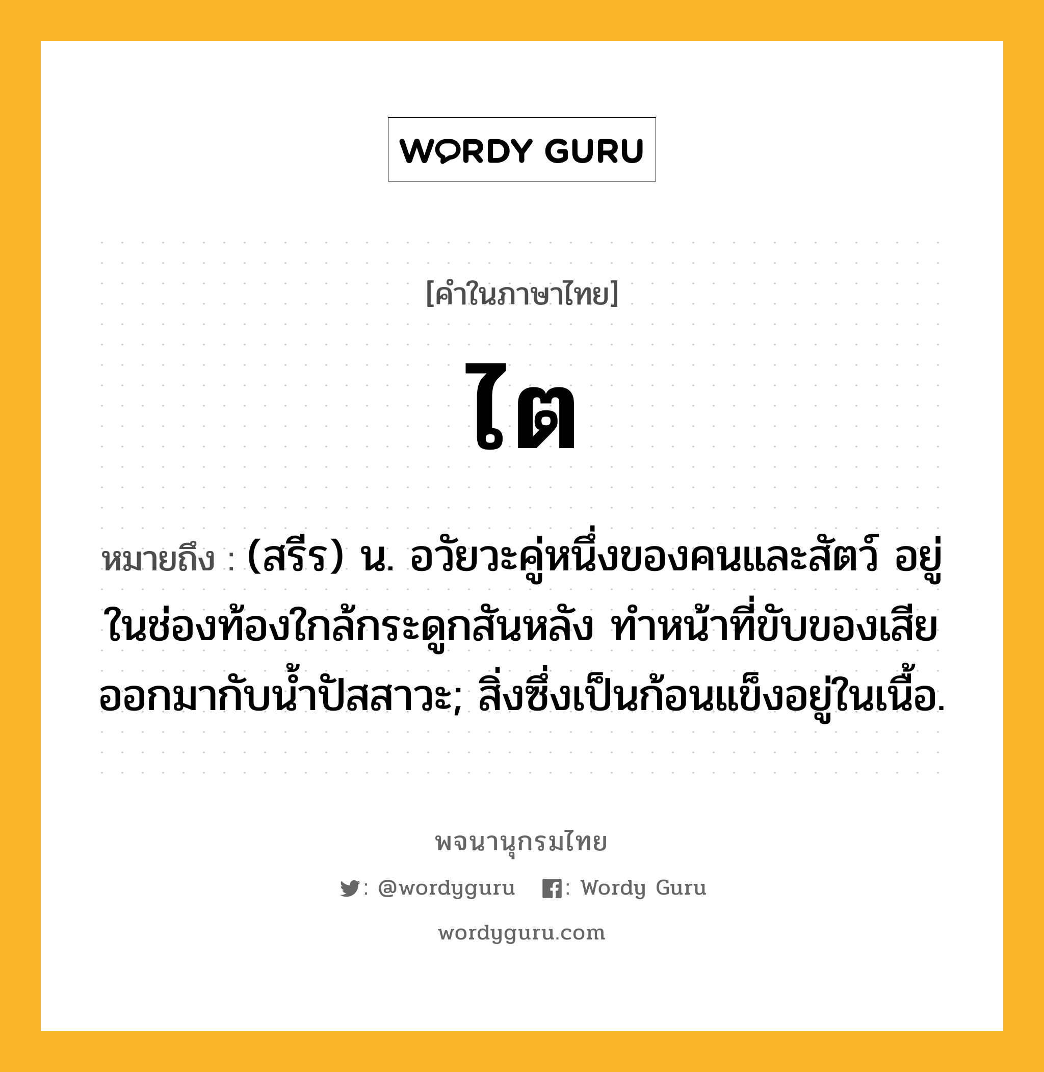 ไต ความหมาย หมายถึงอะไร?, คำในภาษาไทย ไต หมายถึง (สรีร) น. อวัยวะคู่หนึ่งของคนและสัตว์ อยู่ในช่องท้องใกล้กระดูกสันหลัง ทําหน้าที่ขับของเสียออกมากับนํ้าปัสสาวะ; สิ่งซึ่งเป็นก้อนแข็งอยู่ในเนื้อ.