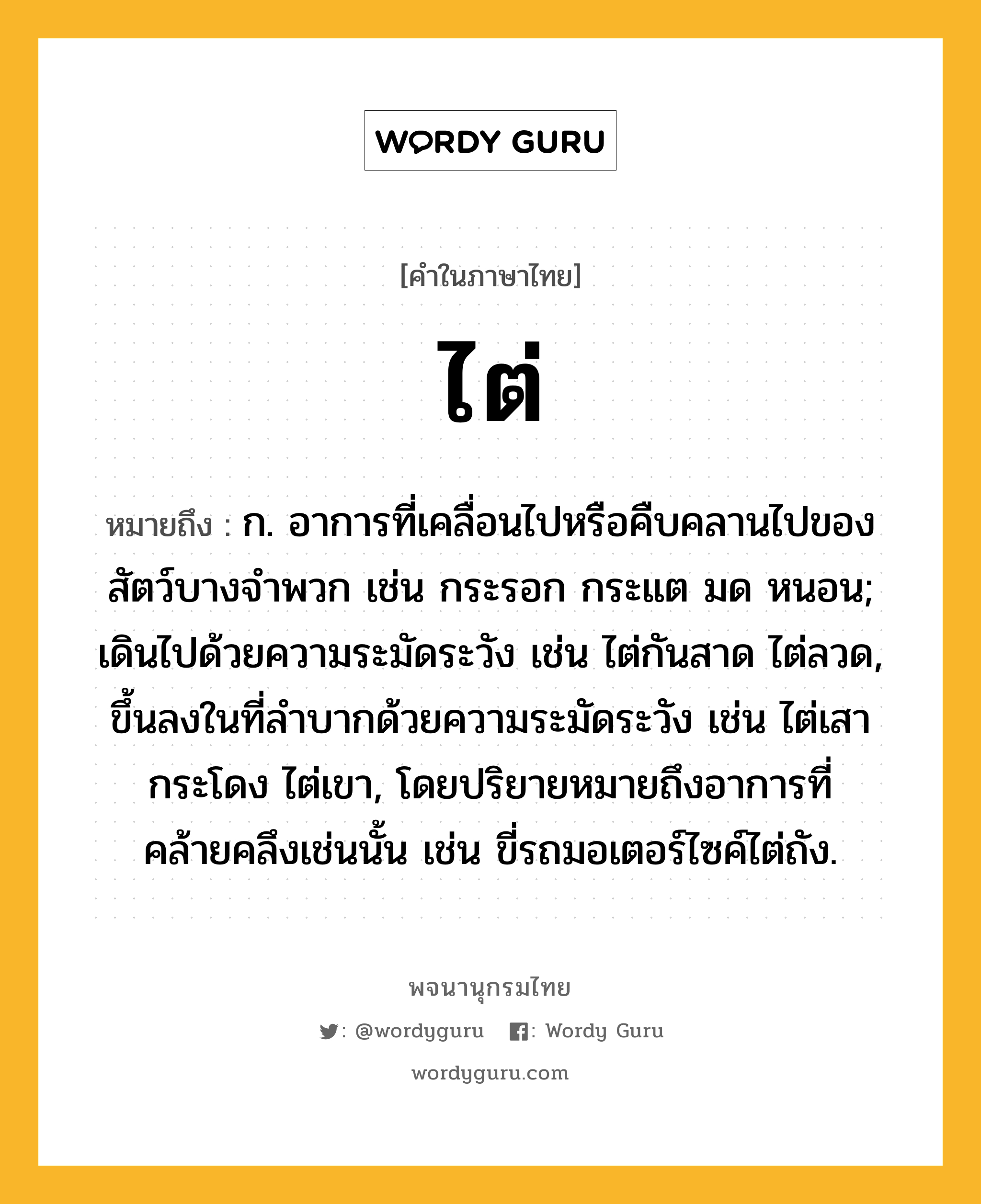 ไต่ ความหมาย หมายถึงอะไร?, คำในภาษาไทย ไต่ หมายถึง ก. อาการที่เคลื่อนไปหรือคืบคลานไปของสัตว์บางจําพวก เช่น กระรอก กระแต มด หนอน; เดินไปด้วยความระมัดระวัง เช่น ไต่กันสาด ไต่ลวด, ขึ้นลงในที่ลําบากด้วยความระมัดระวัง เช่น ไต่เสากระโดง ไต่เขา, โดยปริยายหมายถึงอาการที่คล้ายคลึงเช่นนั้น เช่น ขี่รถมอเตอร์ไซค์ไต่ถัง.