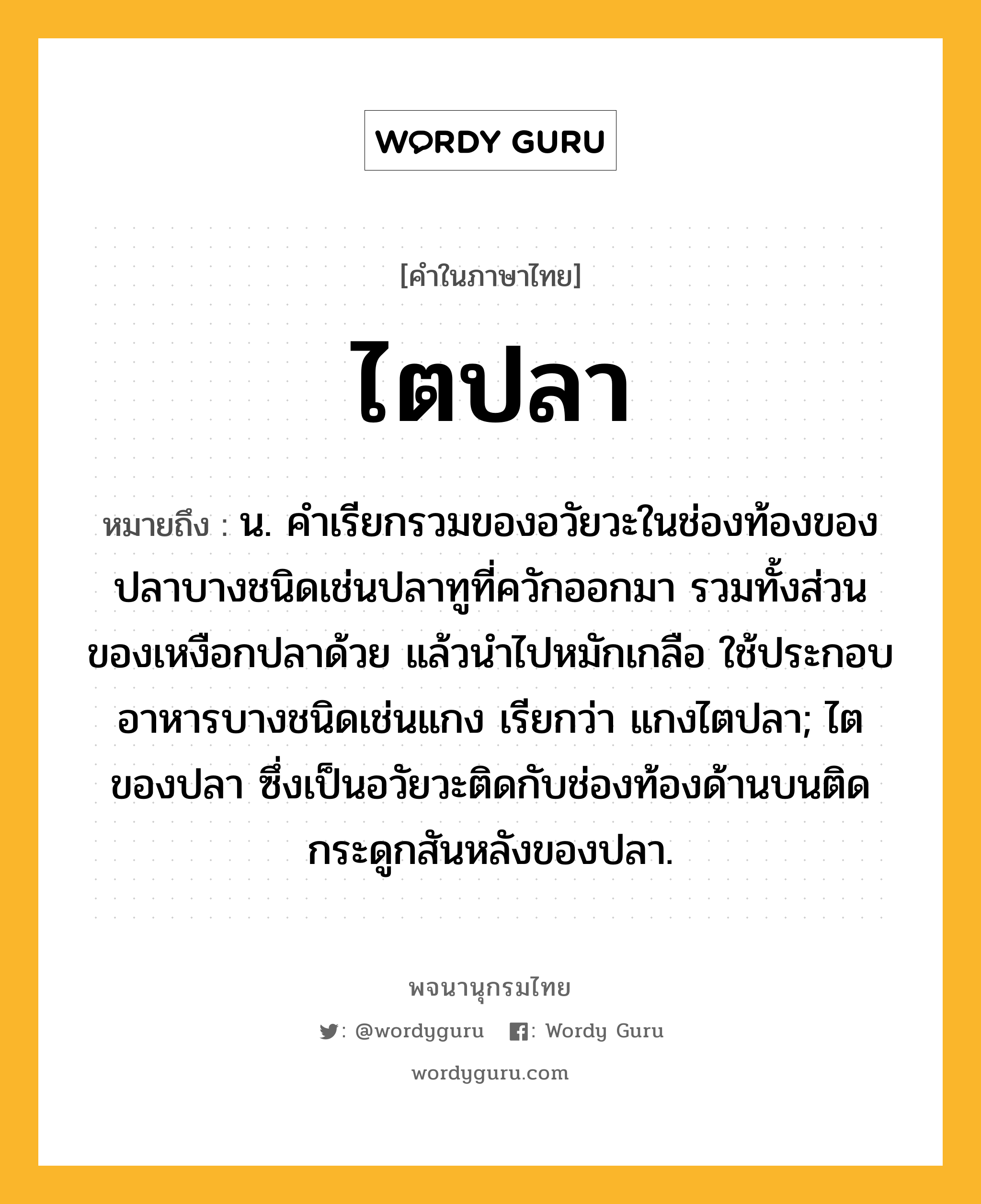 ไตปลา ความหมาย หมายถึงอะไร?, คำในภาษาไทย ไตปลา หมายถึง น. คําเรียกรวมของอวัยวะในช่องท้องของปลาบางชนิดเช่นปลาทูที่ควักออกมา รวมทั้งส่วนของเหงือกปลาด้วย แล้วนําไปหมักเกลือ ใช้ประกอบอาหารบางชนิดเช่นแกง เรียกว่า แกงไตปลา; ไตของปลา ซึ่งเป็นอวัยวะติดกับช่องท้องด้านบนติดกระดูกสันหลังของปลา.