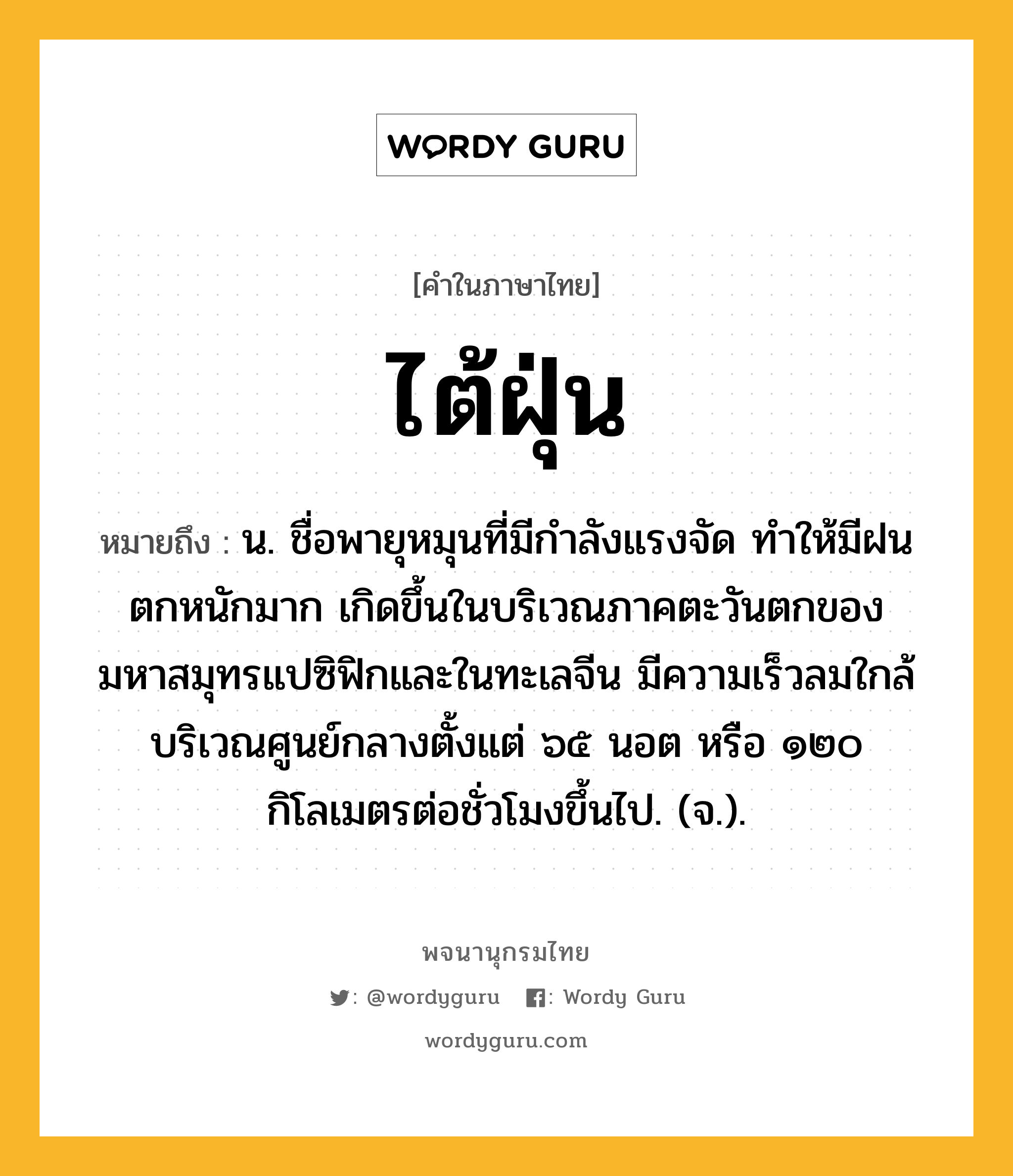 ไต้ฝุ่น ความหมาย หมายถึงอะไร?, คำในภาษาไทย ไต้ฝุ่น หมายถึง น. ชื่อพายุหมุนที่มีกําลังแรงจัด ทําให้มีฝนตกหนักมาก เกิดขึ้นในบริเวณภาคตะวันตกของมหาสมุทรแปซิฟิกและในทะเลจีน มีความเร็วลมใกล้บริเวณศูนย์กลางตั้งแต่ ๖๕ นอต หรือ ๑๒๐ กิโลเมตรต่อชั่วโมงขึ้นไป. (จ.).