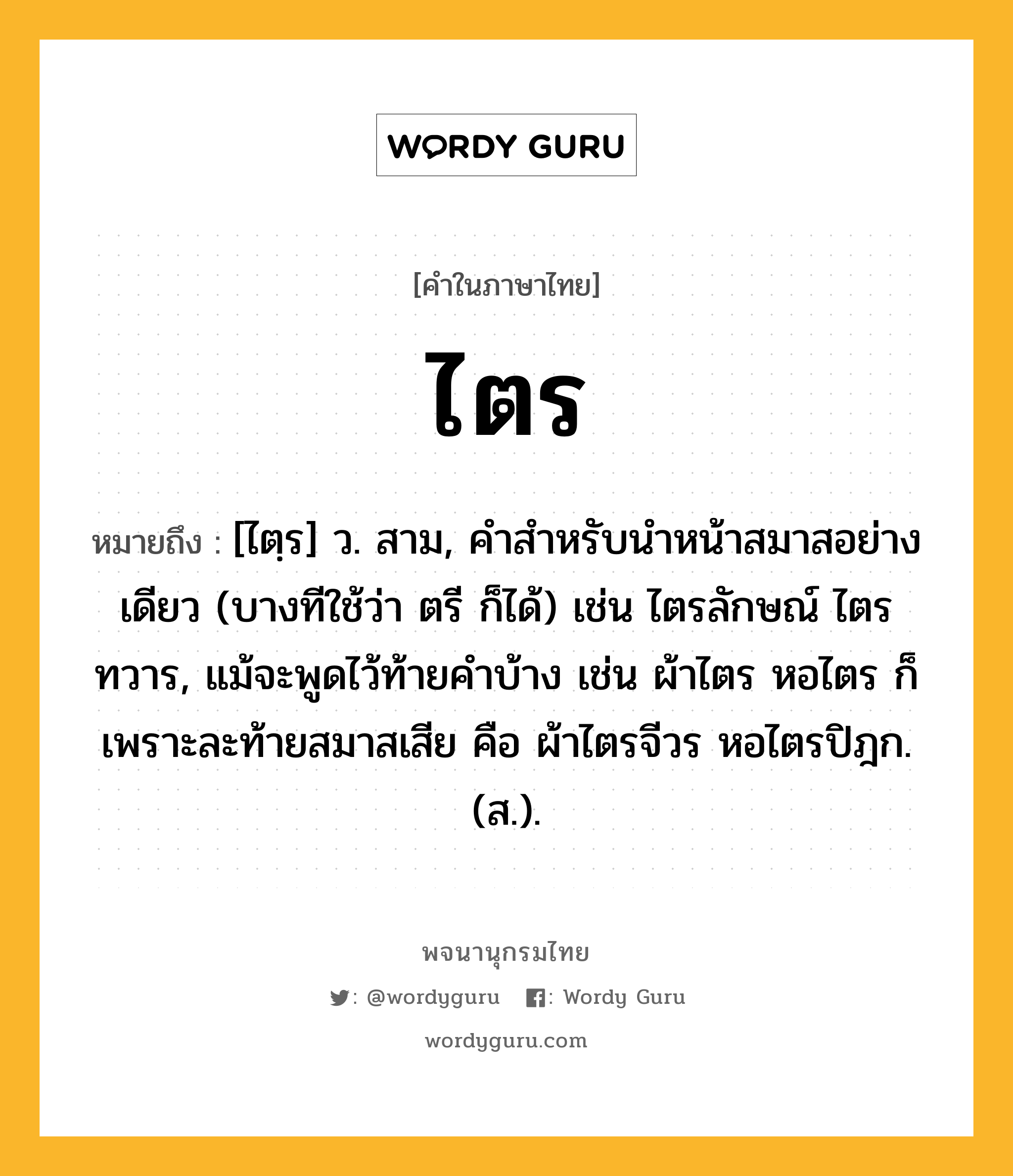 ไตร ความหมาย หมายถึงอะไร?, คำในภาษาไทย ไตร หมายถึง [ไตฺร] ว. สาม, คําสําหรับนําหน้าสมาสอย่างเดียว (บางทีใช้ว่า ตรี ก็ได้) เช่น ไตรลักษณ์ ไตรทวาร, แม้จะพูดไว้ท้ายคําบ้าง เช่น ผ้าไตร หอไตร ก็เพราะละท้ายสมาสเสีย คือ ผ้าไตรจีวร หอไตรปิฎก. (ส.).