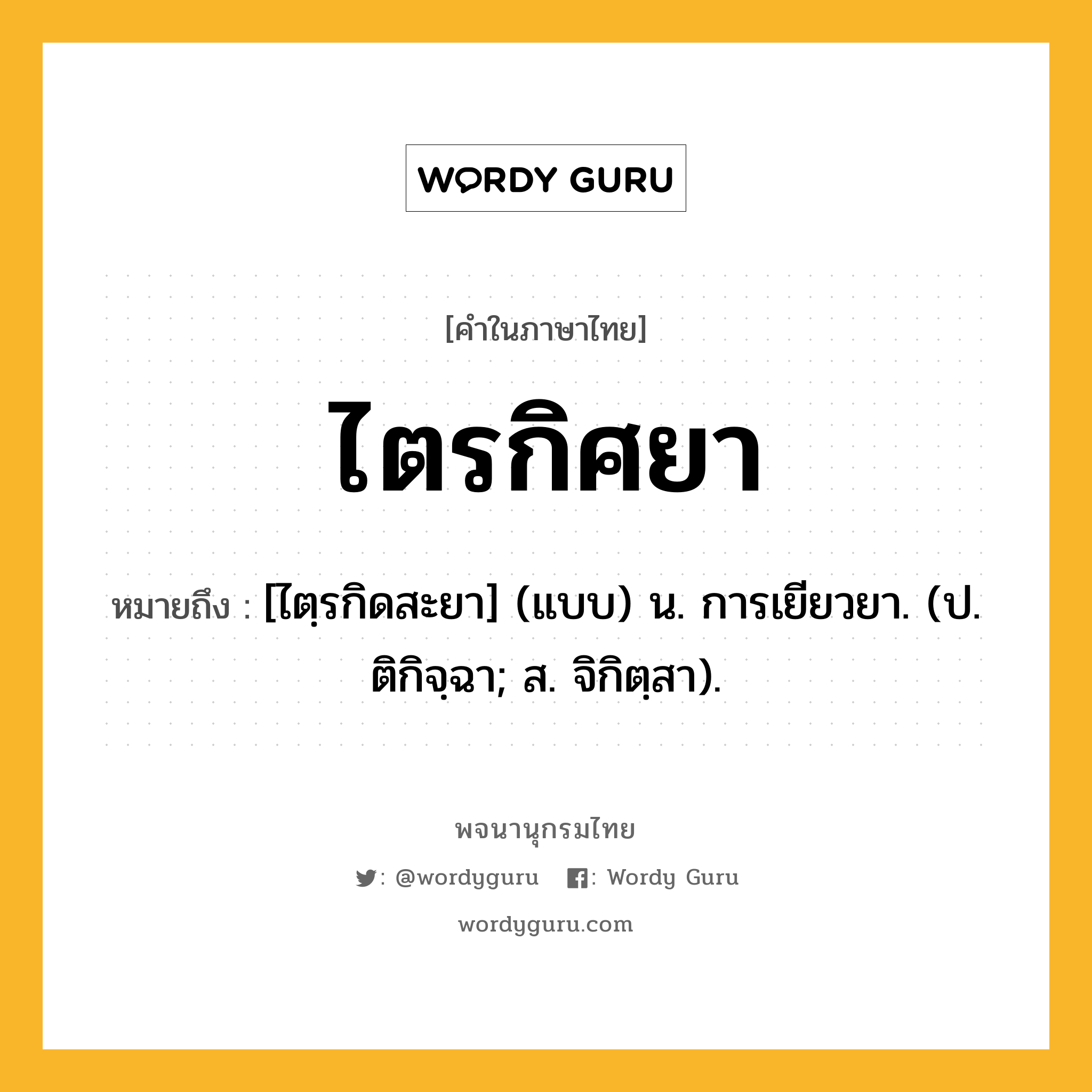 ไตรกิศยา ความหมาย หมายถึงอะไร?, คำในภาษาไทย ไตรกิศยา หมายถึง [ไตฺรกิดสะยา] (แบบ) น. การเยียวยา. (ป. ติกิจฺฉา; ส. จิกิตฺสา).