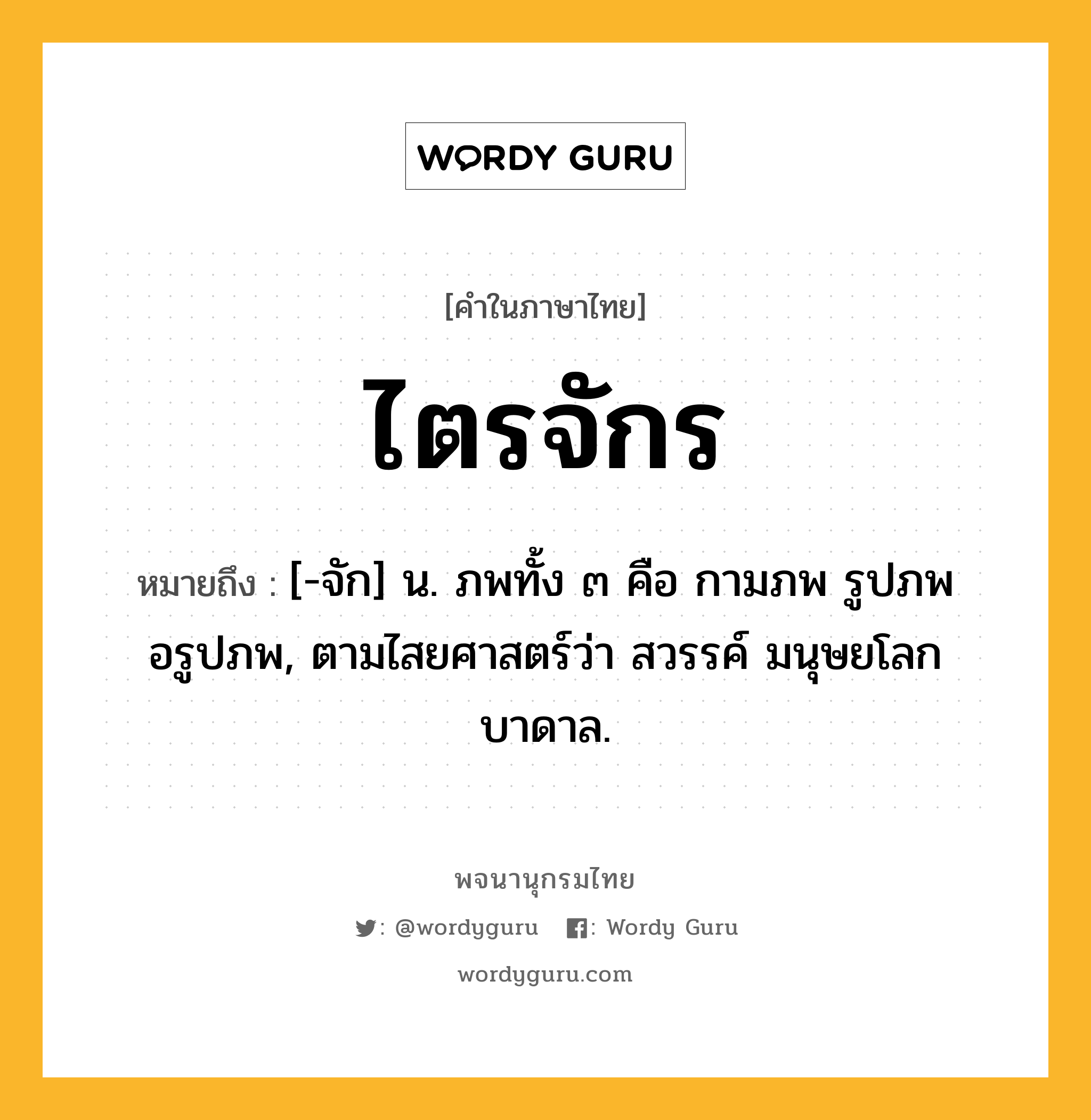 ไตรจักร ความหมาย หมายถึงอะไร?, คำในภาษาไทย ไตรจักร หมายถึง [-จัก] น. ภพทั้ง ๓ คือ กามภพ รูปภพ อรูปภพ, ตามไสยศาสตร์ว่า สวรรค์ มนุษยโลก บาดาล.