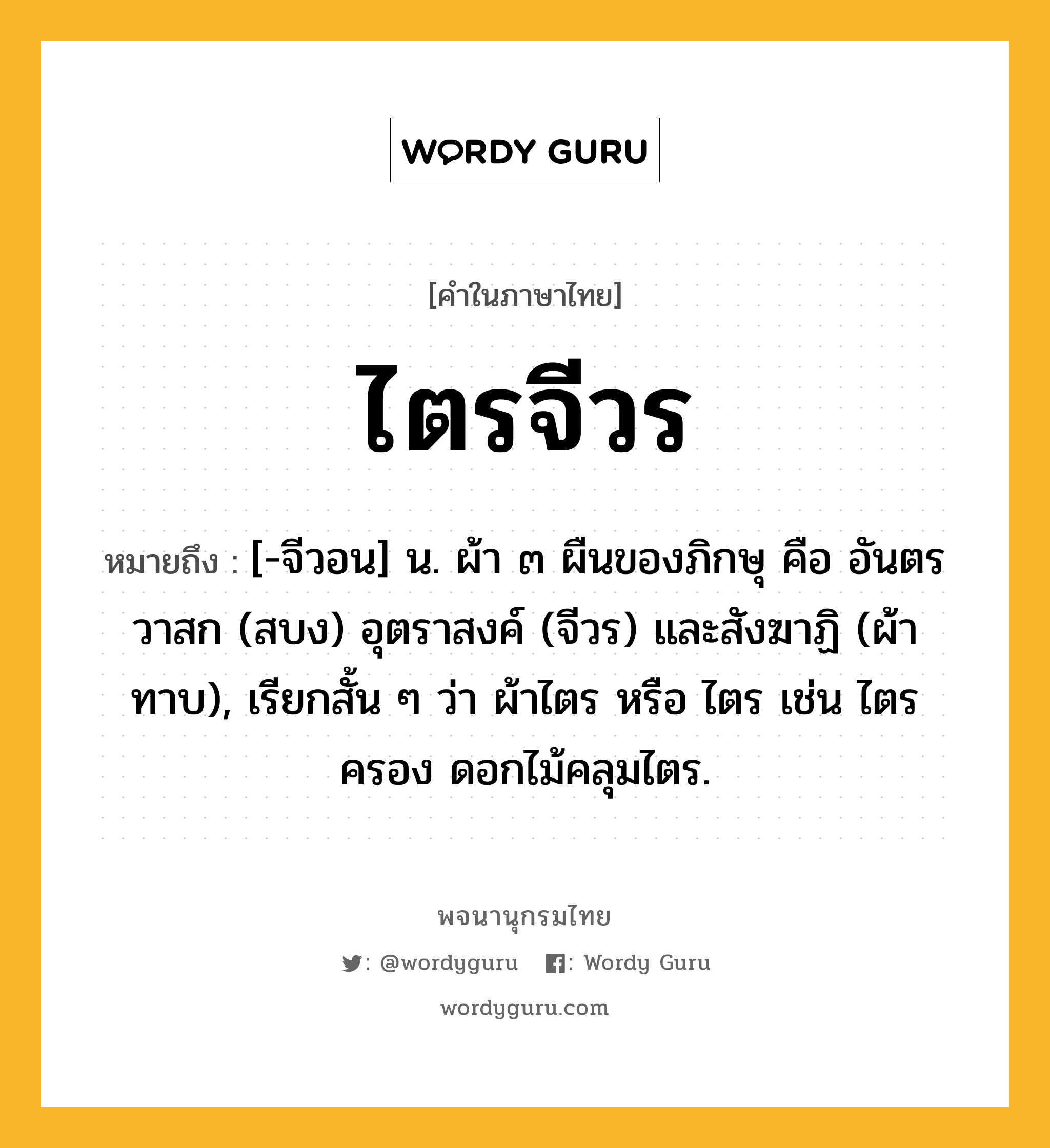 ไตรจีวร ความหมาย หมายถึงอะไร?, คำในภาษาไทย ไตรจีวร หมายถึง [-จีวอน] น. ผ้า ๓ ผืนของภิกษุ คือ อันตรวาสก (สบง) อุตราสงค์ (จีวร) และสังฆาฏิ (ผ้าทาบ), เรียกสั้น ๆ ว่า ผ้าไตร หรือ ไตร เช่น ไตรครอง ดอกไม้คลุมไตร.