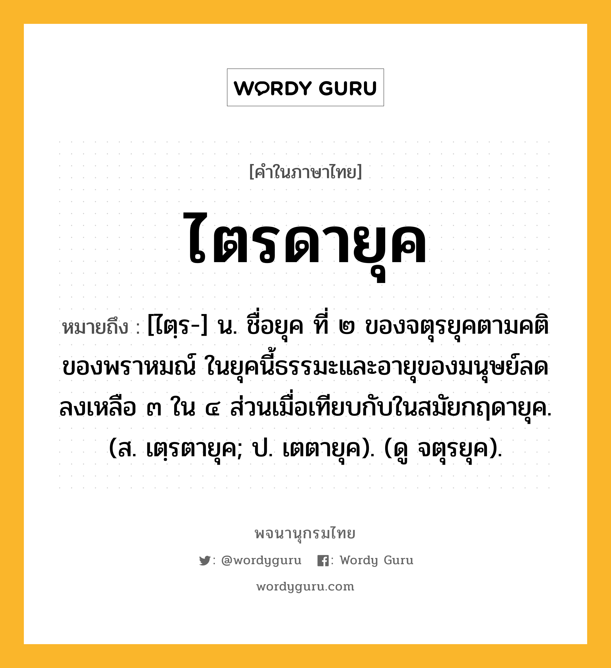 ไตรดายุค ความหมาย หมายถึงอะไร?, คำในภาษาไทย ไตรดายุค หมายถึง [ไตฺร-] น. ชื่อยุค ที่ ๒ ของจตุรยุคตามคติของพราหมณ์ ในยุคนี้ธรรมะและอายุของมนุษย์ลดลงเหลือ ๓ ใน ๔ ส่วนเมื่อเทียบกับในสมัยกฤดายุค. (ส. เตฺรตายุค; ป. เตตายุค). (ดู จตุรยุค).