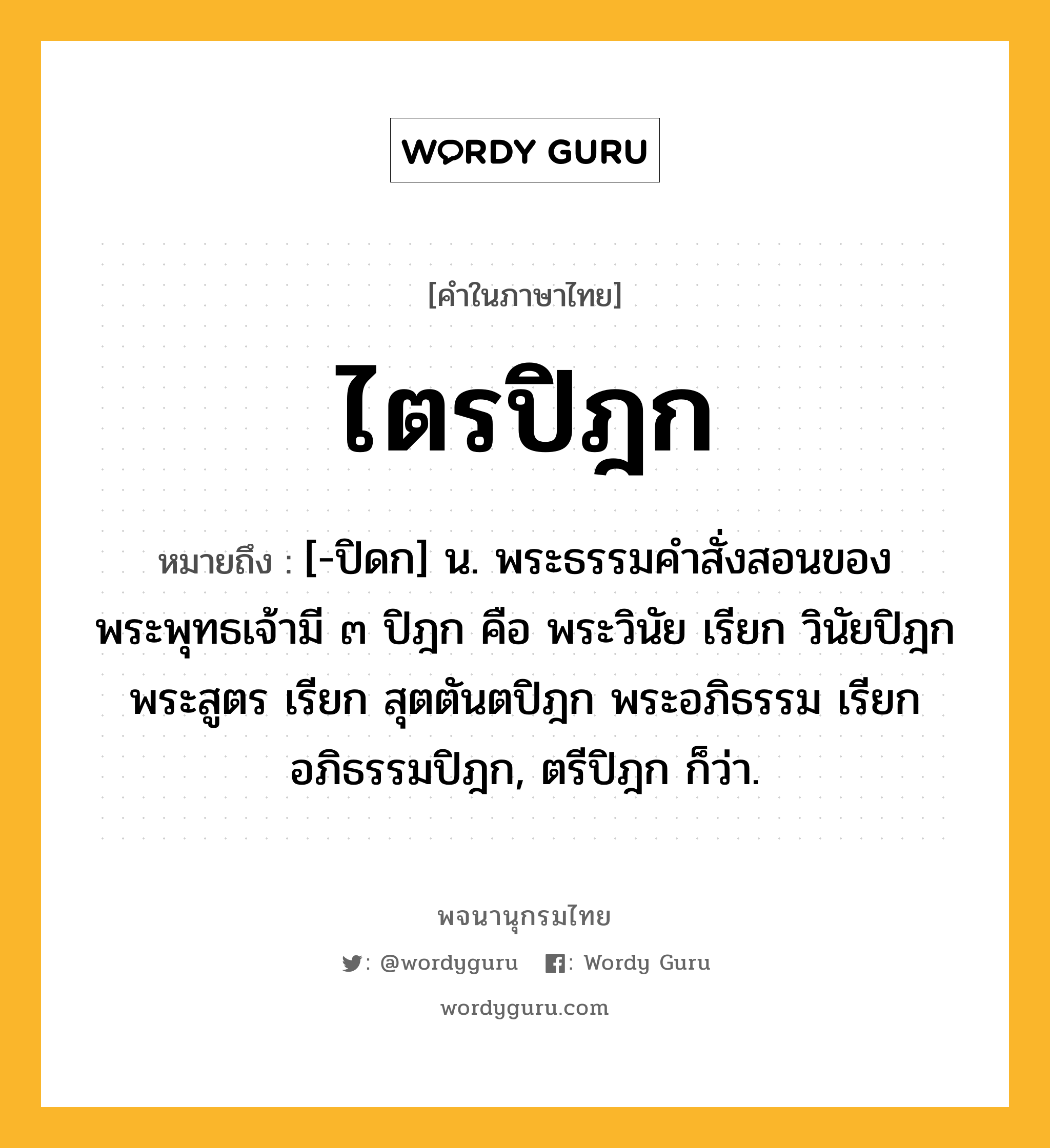 ไตรปิฎก ความหมาย หมายถึงอะไร?, คำในภาษาไทย ไตรปิฎก หมายถึง [-ปิดก] น. พระธรรมคําสั่งสอนของพระพุทธเจ้ามี ๓ ปิฎก คือ พระวินัย เรียก วินัยปิฎก พระสูตร เรียก สุตตันตปิฎก พระอภิธรรม เรียก อภิธรรมปิฎก, ตรีปิฎก ก็ว่า.