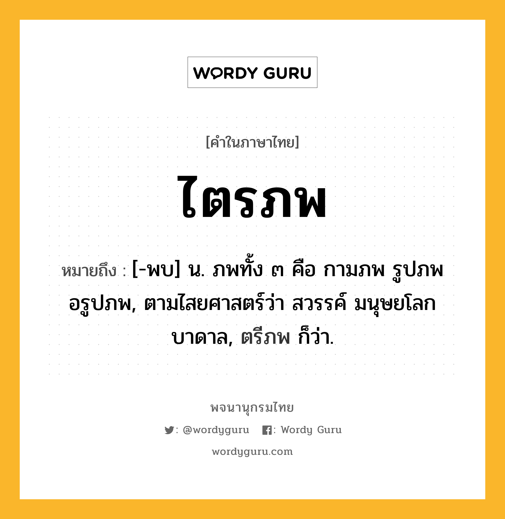 ไตรภพ ความหมาย หมายถึงอะไร?, คำในภาษาไทย ไตรภพ หมายถึง [-พบ] น. ภพทั้ง ๓ คือ กามภพ รูปภพ อรูปภพ, ตามไสยศาสตร์ว่า สวรรค์ มนุษยโลก บาดาล, ตรีภพ ก็ว่า.