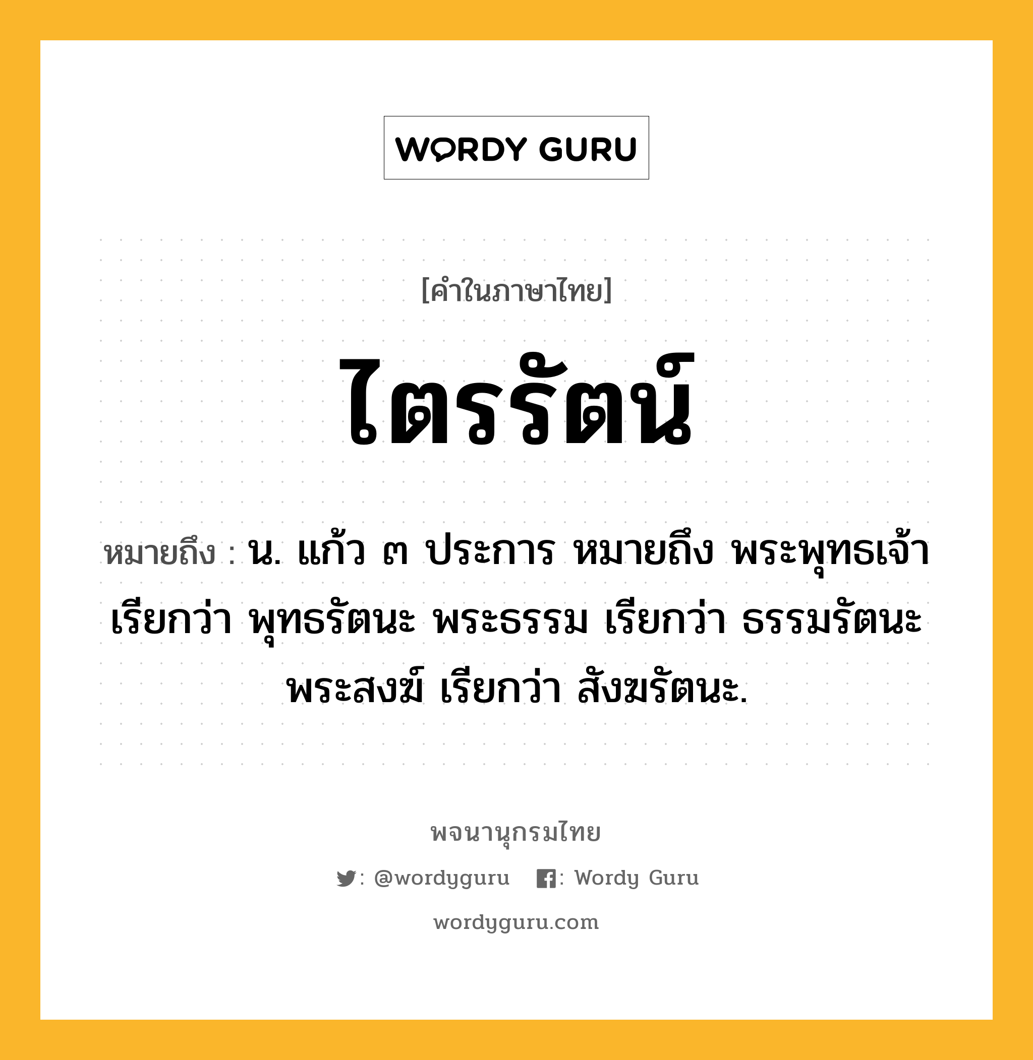 ไตรรัตน์ ความหมาย หมายถึงอะไร?, คำในภาษาไทย ไตรรัตน์ หมายถึง น. แก้ว ๓ ประการ หมายถึง พระพุทธเจ้า เรียกว่า พุทธรัตนะ พระธรรม เรียกว่า ธรรมรัตนะ พระสงฆ์ เรียกว่า สังฆรัตนะ.