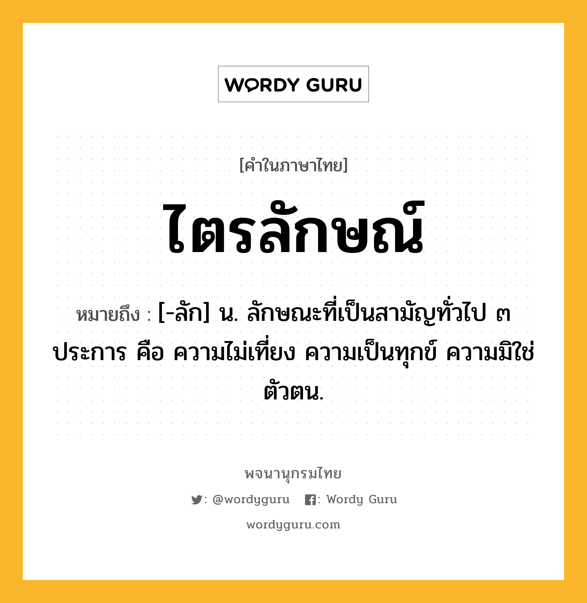 ไตรลักษณ์ ความหมาย หมายถึงอะไร?, คำในภาษาไทย ไตรลักษณ์ หมายถึง [-ลัก] น. ลักษณะที่เป็นสามัญทั่วไป ๓ ประการ คือ ความไม่เที่ยง ความเป็นทุกข์ ความมิใช่ตัวตน.