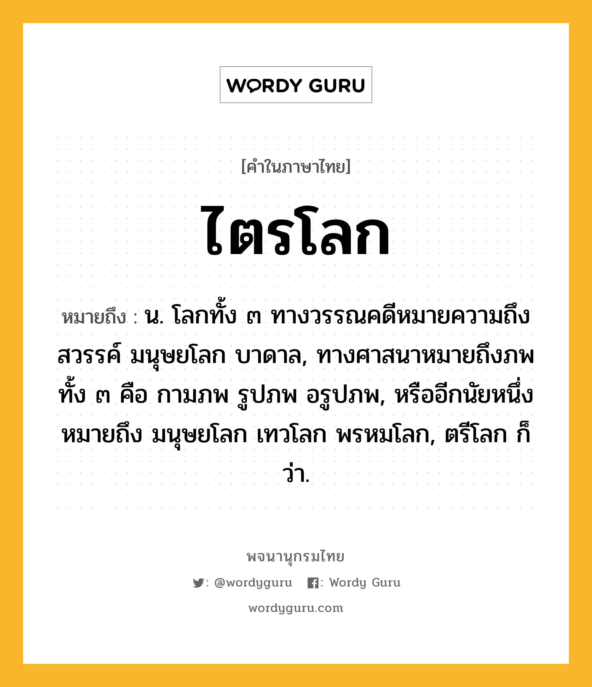 ไตรโลก ความหมาย หมายถึงอะไร?, คำในภาษาไทย ไตรโลก หมายถึง น. โลกทั้ง ๓ ทางวรรณคดีหมายความถึง สวรรค์ มนุษยโลก บาดาล, ทางศาสนาหมายถึงภพทั้ง ๓ คือ กามภพ รูปภพ อรูปภพ, หรืออีกนัยหนึ่งหมายถึง มนุษยโลก เทวโลก พรหมโลก, ตรีโลก ก็ว่า.