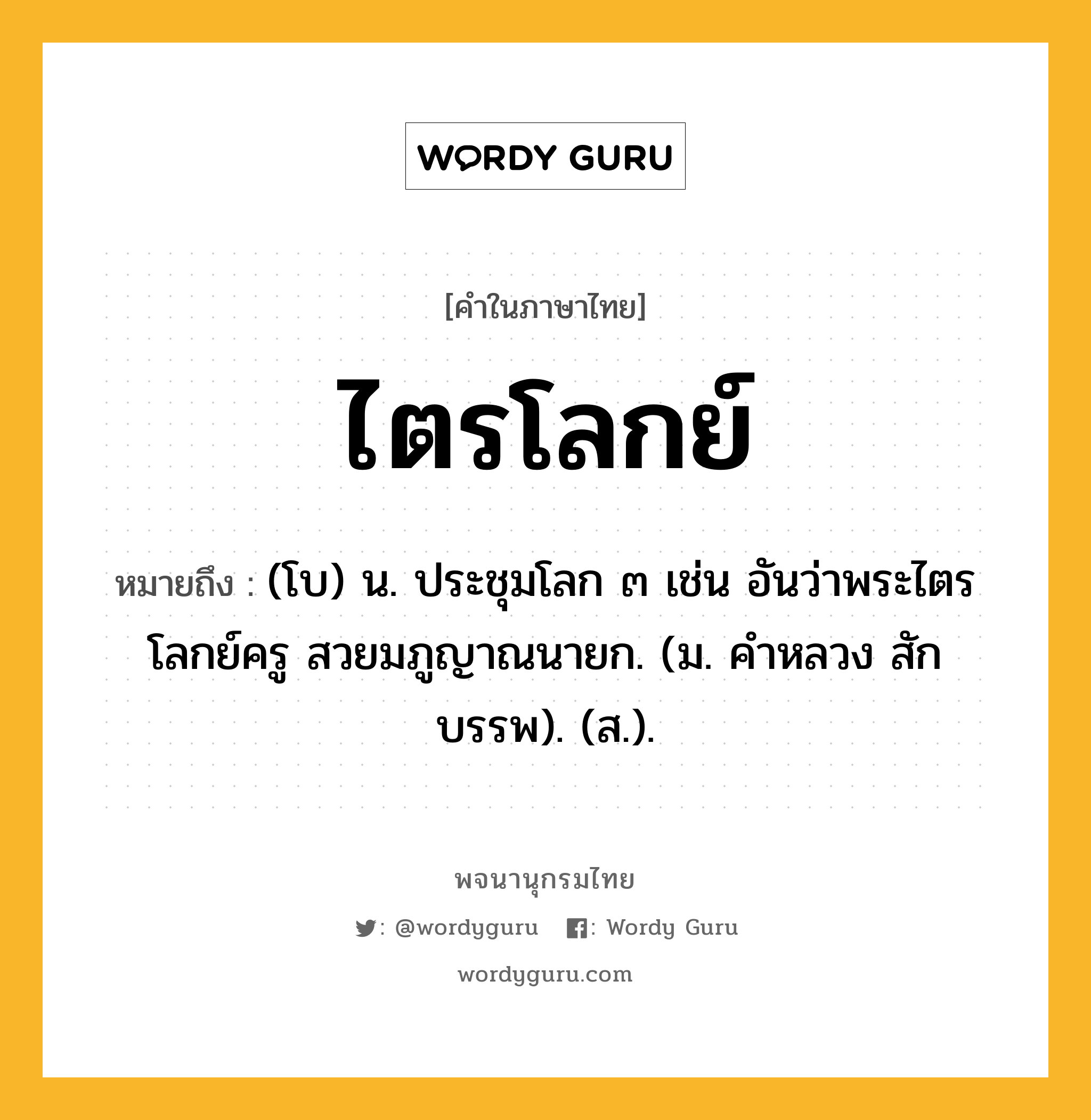 ไตรโลกย์ ความหมาย หมายถึงอะไร?, คำในภาษาไทย ไตรโลกย์ หมายถึง (โบ) น. ประชุมโลก ๓ เช่น อันว่าพระไตรโลกย์ครู สวยมภูญาณนายก. (ม. คําหลวง สักบรรพ). (ส.).